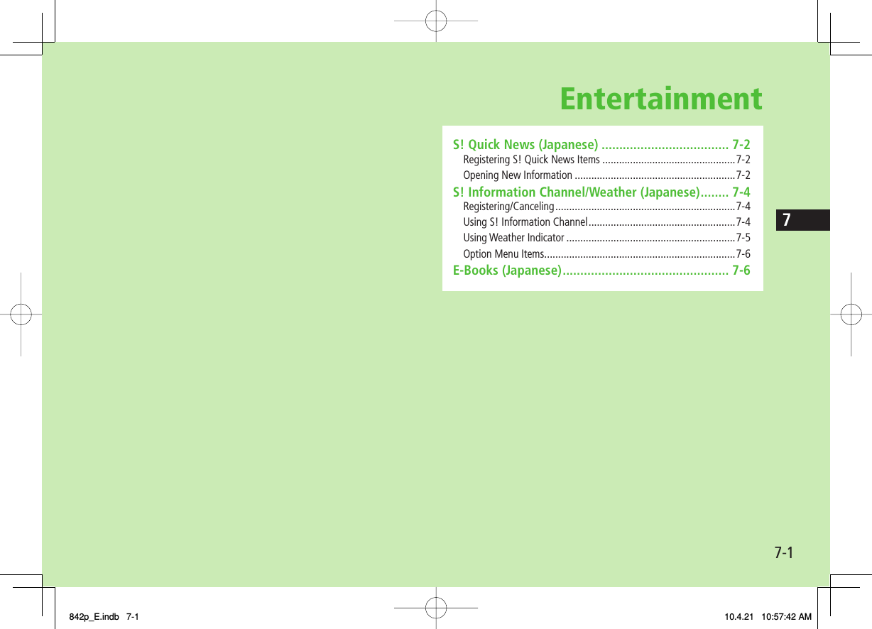 Entertainment7-17S! Quick News (Japanese) .................................... 7-2Registering S! Quick News Items ................................................7-2Opening New Information ..........................................................7-2S! Information Channel/Weather (Japanese) ........ 7-4Registering/Canceling ................................................................. 7-4Using S! Information Channel .....................................................7-4Using Weather Indicator .............................................................7-5Option Menu Items .....................................................................7-6E-Books (Japanese) ............................................... 7-6842p_E.indb   7-1842p_E.indb   7-1 10.4.21   10:57:42 AM10.4.21   10:57:42 AM