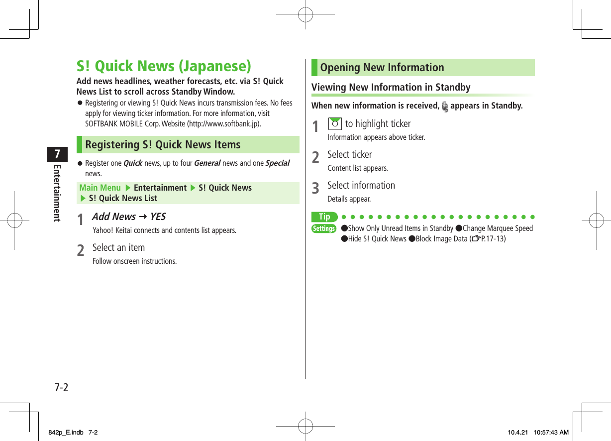 7-27EntertainmentS! Quick News (Japanese)Add news headlines, weather forecasts, etc. via S! Quick News List to scroll across Standby Window.Registering or viewing S! Quick News incurs transmission fees. No fees apply for viewing ticker information. For more information, visit SOFTBANK MOBILE Corp. Website (http://www.softbank.jp).Registering S! Quick News ItemsRegister one Quick news, up to four General news and one Special news.Main Menu   ▶ Entertainment ▶ S! Quick News ▶ S! Quick News List1 Add News Y YES Yahoo! Keitai connects and contents list appears.2  Select an itemFollow onscreen instructions.󱛠󱛠Opening New InformationViewing New Information in StandbyWhen new information is received,   appears in Standby.1 AI to highlight tickerInformation appears above ticker.2 Select tickerContent list appears.3 Select informationDetails appear.Tip●Show Only Unread Items in Standby ●Change Marquee Speed●Hide S! Quick News ●Block Image Data (ZP.17-13) SettingsSettings842p_E.indb   7-2842p_E.indb   7-2 10.4.21   10:57:43 AM10.4.21   10:57:43 AM