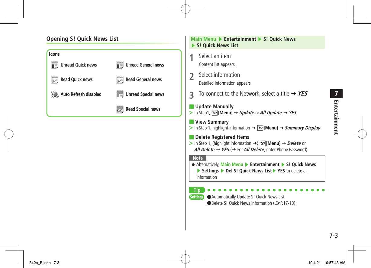 7-37EntertainmentOpening S! Quick News ListIconsUnread Quick newsRead Quick newsAuto Refresh disabledUnread General newsRead General newsUnread Special newsRead Special newsIconsUnread Quick newsRead Quick newsAuto Refresh disabledUnread General newsRead General newsUnread Special newsRead Special newsMain Menu   ▶ Entertainment ▶ S! Quick News ▶ S! Quick News List1  Select an itemContent list appears.2 Select informationDetailed information appears.3  To connect to the Network, select a title Y YES Update ManuallyIn Step1, R[Menu] Y Update or All Update Y YES View SummaryIn Step 1, highlight information Y R[Menu] Y Summary DisplayDelete Registered ItemsIn Step 1, (highlight information Y) R[Menu] Y Delete or All Delete Y YES (Y For All Delete, enter Phone Password)NoteAlternatively, Main Menu ▶ Entertainment ▶ S! Quick News ▶ Settings ▶ Del S! Quick News List▶ YES to delete all information󱛠Tip●Automatically Update S! Quick News List●Delete S! Quick News Information (ZP.17-13)■&gt;■&gt;■&gt;SettingsSettings842p_E.indb   7-3842p_E.indb   7-3 10.4.21   10:57:43 AM10.4.21   10:57:43 AM