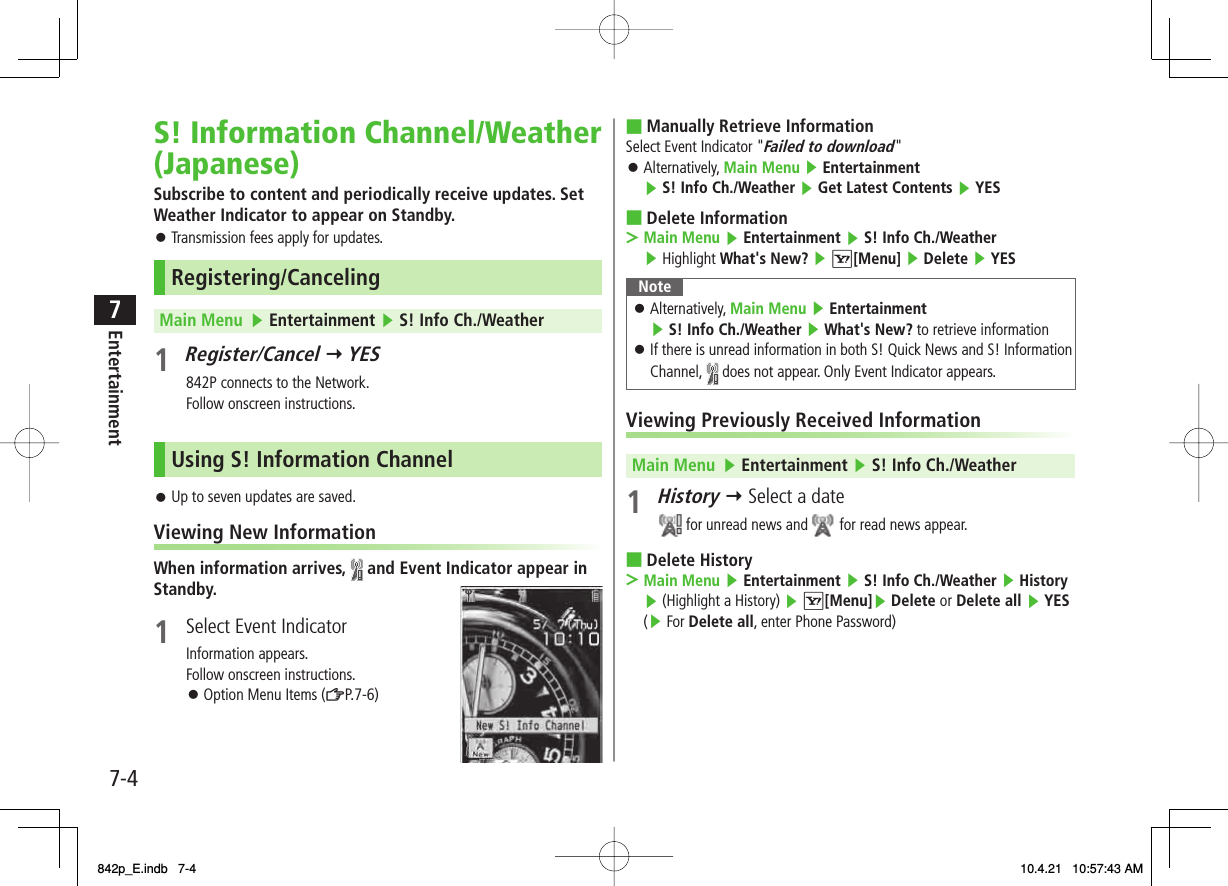 7-47EntertainmentS! Information Channel/Weather (Japanese)Subscribe to content and periodically receive updates. Set Weather Indicator to appear on Standby.Transmission fees apply for updates.Registering/CancelingMain Menu   ▶ Entertainment ▶ S! Info Ch./Weather1 Register/Cancel Y YES  842P connects to the Network.Follow onscreen instructions.Using S! Information ChannelUp to seven updates are saved.Viewing New InformationWhen information arrives,   and Event Indicator appear in Standby.1  Select Event IndicatorInformation appears.Follow onscreen instructions.Option Menu Items (ZP.7-6)󱛠󱛠󱛠Manually Retrieve InformationSelect Event Indicator &quot;Failed to download&quot;Alternatively, Main Menu ▶ Entertainment ▶ S! Info Ch./Weather ▶ Get Latest Contents ▶ YESDelete InformationMain Menu ▶ Entertainment ▶ S! Info Ch./Weather ▶ Highlight What&apos;s New? ▶ R[Menu] ▶ Delete ▶ YESNoteAlternatively, Main Menu ▶ Entertainment ▶ S! Info Ch./Weather ▶ What&apos;s New? to retrieve informationIf there is unread information in both S! Quick News and S! Information Channel,   does not appear. Only Event Indicator appears.󱛠󱛠Viewing Previously Received InformationMain Menu   ▶ Entertainment ▶ S! Info Ch./Weather1 History Y Select a date for unread news and   for read news appear.Delete HistoryMain Menu ▶ Entertainment ▶ S! Info Ch./Weather ▶ History ▶ (Highlight a History) ▶ R[Menu]▶ Delete or Delete all ▶ YES (▶ For Delete all, enter Phone Password)■󱛠■&gt;■&gt;842p_E.indb   7-4842p_E.indb   7-4 10.4.21   10:57:43 AM10.4.21   10:57:43 AM