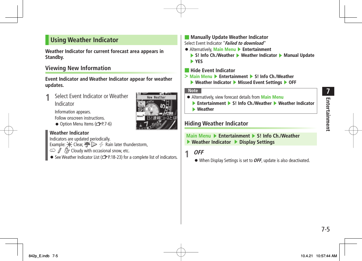 7-57EntertainmentUsing Weather IndicatorWeather Indicator for current forecast area appears in Standby.Viewing New InformationEvent Indicator and Weather Indicator appear for weather updates.1  Select Event Indicator or Weather IndicatorInformation appears.Follow onscreen instructions.Option Menu Items (ZP.7-6)Weather IndicatorIndicators are updated periodically.Example:   Clear,       Rain later thunderstorm,      Cloudy with occasional snow, etc.See Weather Indicator List (ZP.18-23) for a complete list of indicators.󱛠󱛠Manually Update Weather IndicatorSelect Event Indicator &quot;Failed to download&quot;Alternatively, Main Menu ▶ Entertainment ▶ S! Info Ch./Weather ▶ Weather Indicator ▶ Manual Update  ▶ YESHide Event IndicatorMain Menu ▶ Entertainment ▶ S! Info Ch./Weather ▶ Weather Indicator ▶ Missed Event Settings ▶ OFFNoteAlternatively, view forecast details from Main Menu ▶ Entertainment ▶ S! Info Ch./Weather ▶ Weather Indicator ▶ Weather󱛠Hiding Weather IndicatorMain Menu   ▶ Entertainment ▶ S! Info Ch./Weather ▶ Weather Indicator  ▶ Display Settings 1 OFF When Display Settings is set to OFF, update is also deactivated.■󱛠■&gt;󱛠842p_E.indb   7-5842p_E.indb   7-5 10.4.21   10:57:44 AM10.4.21   10:57:44 AM