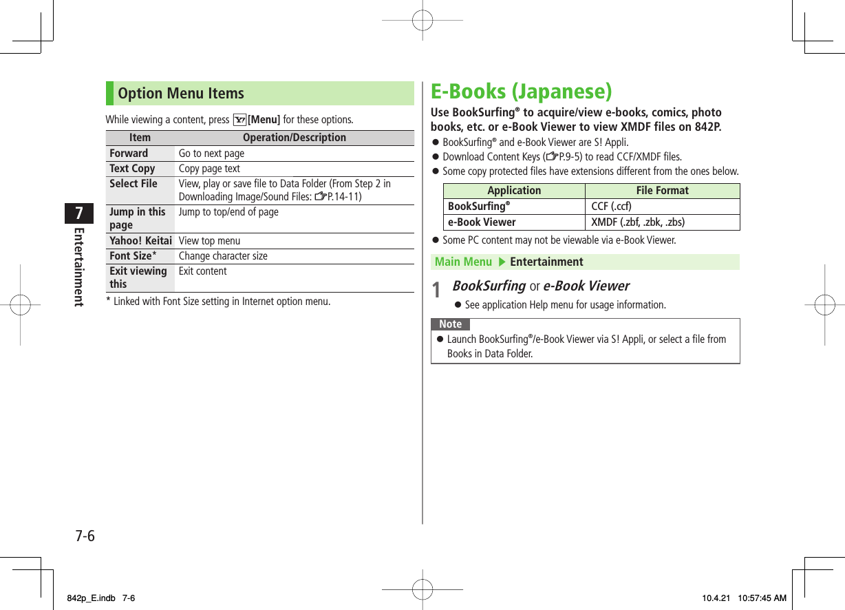 7-67EntertainmentOption Menu ItemsWhile viewing a content, press R[Menu] for these options.Item Operation/DescriptionForward Go to next pageText Copy Copy page textSelect File View, play or save file to Data Folder (From Step 2 in Downloading Image/Sound Files: ZP.14-11)Jump in this page Jump to top/end of pageYahoo! Keitai View top menuFont Size* Change character sizeExit viewing this Exit content* Linked with Font Size setting in Internet option menu.E-Books (Japanese)Use BookSurfing® to acquire/view e-books, comics, photo books, etc. or e-Book Viewer to view XMDF files on 842P.BookSurfing® and e-Book Viewer are S! Appli.Download Content Keys (ZP.9-5) to read CCF/XMDF files.Some copy protected files have extensions different from the ones below.Application File FormatBookSurfing®CCF (.ccf)e-Book Viewer XMDF (.zbf, .zbk, .zbs)Some PC content may not be viewable via e-Book Viewer.Main Menu   ▶ Entertainment1 BookSurfing or e-Book ViewerSee application Help menu for usage information.NoteLaunch BookSurfing®/e-Book Viewer via S! Appli, or select a file from Books in Data Folder.󱛠󱛠󱛠󱛠󱛠󱛠842p_E.indb   7-6842p_E.indb   7-6 10.4.21   10:57:45 AM10.4.21   10:57:45 AM