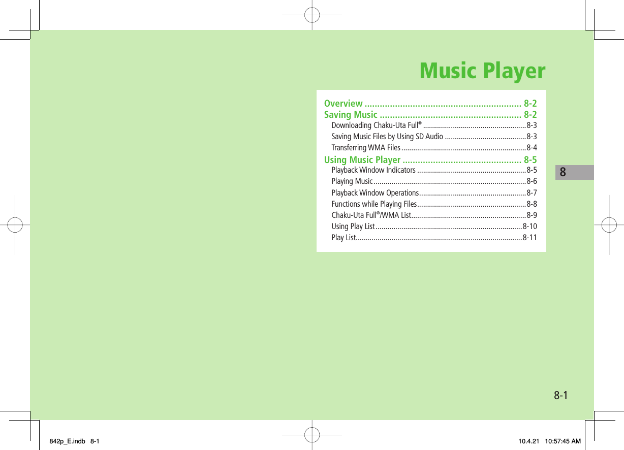 Music Player8-18Overview .............................................................. 8-2Saving Music ........................................................ 8-2Downloading Chaku-Uta Full® ....................................................8-3Saving Music Files by Using SD Audio .........................................8-3Transferring WMA Files ...............................................................8-4Using Music Player ............................................... 8-5Playback Window Indicators .......................................................8-5Playing Music .............................................................................8-6Playback Window Operations ......................................................8-7Functions while Playing Files .......................................................8-8Chaku-Uta Full®/WMA List ..........................................................8-9Using Play List ..........................................................................8-10Play List....................................................................................8-11842p_E.indb   8-1842p_E.indb   8-1 10.4.21   10:57:45 AM10.4.21   10:57:45 AM