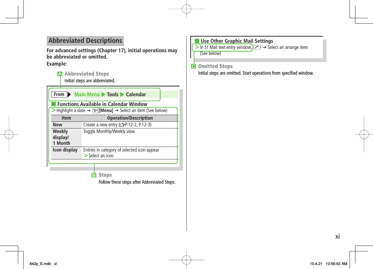 xiAbbreviated DescriptionsFor advanced settings (Chapter 17), initial operations may be abbreviated or omitted.Example:StepsFollow these steps after Abbreviated Steps.Abbreviated StepsInitial steps are abbreviated.From Main Menu Tools  CalendarFunctions Available in Calendar Window■Highlight a date ＞[Menu]  Select an item (See below)Item Operation/DescriptionNew Create a new entry ( P.12-2, P.12-3)Weeklydisplay/1 MonthToggle Monthly/Weekly viewIcon display Entries in category of selected icon appearSelect an icon＞StepsFollow these steps after Abbreviated Steps.Abbreviated StepsInitial steps are abbreviated.From Main Menu Tools  CalendarFunctions Available in Calendar Window■Highlight a date ＞[Menu]  Select an item (See below)Item Operation/DescriptionNew Create a new entry ( P.12-2, P.12-3)Weeklydisplay/1 MonthToggle Monthly/Weekly viewIcon display Entries in category of selected icon appearSelect an icon＞ Omitted StepsInitial steps are omitted. Start operations from speciﬁed window.Use Other Graphic Mail Settings■In S! Mail text entry window,＞ Select an arrange item(See below) Omitted StepsInitial steps are omitted. Start operations from speciﬁed window.Use Other Graphic Mail Settings■In S! Mail text entry window,＞ Select an arrange item(See below)842p_E.indb   xi842p_E.indb   xi 10.4.21   10:56:52 AM10.4.21   10:56:52 AM