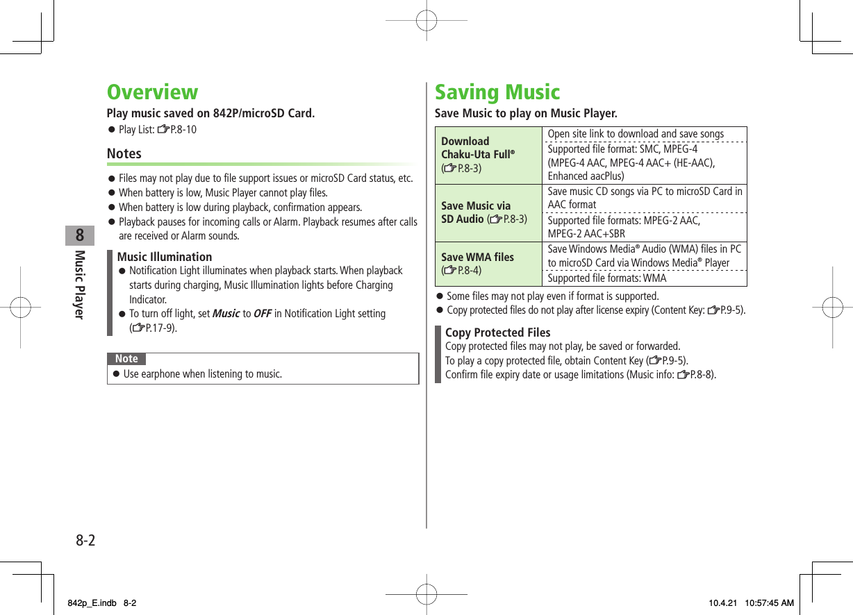 8Music Player8-2OverviewPlay music saved on 842P/microSD Card.Play List: ZP.8-10NotesFiles may not play due to file support issues or microSD Card status, etc.When battery is low, Music Player cannot play files.When battery is low during playback, confirmation appears.Playback pauses for incoming calls or Alarm. Playback resumes after calls are received or Alarm sounds.Music IlluminationNotification Light illuminates when playback starts. When playback starts during charging, Music Illumination lights before Charging Indicator.To turn off light, set Music to OFF in Notification Light setting (ZP.17-9).󱛠󱛠NoteUse earphone when listening to music.󱛠󱛠󱛠󱛠󱛠󱛠Saving MusicSave Music to play on Music Player.Download Chaku-Uta Full® (zZP.8-3)Open site link to download and save songsSupported file format: SMC, MPEG-4 (MPEG-4 AAC, MPEG-4 AAC+ (HE-AAC), Enhanced aacPlus)Save Music via SD Audio (zZP.8-3)Save music CD songs via PC to microSD Card in AAC formatSupported file formats: MPEG-2 AAC, MPEG-2 AAC+SBRSave WMA files (zZP.8-4)Save Windows Media® Audio (WMA) files in PC to microSD Card via Windows Media® PlayerSupported file formats: WMASome files may not play even if format is supported.Copy protected files do not play after license expiry (Content Key: ZP.9-5).Copy Protected FilesCopy protected files may not play, be saved or forwarded.To play a copy protected file, obtain Content Key (ZP.9-5).Confirm file expiry date or usage limitations (Music info: ZP.8-8).󱛠󱛠842p_E.indb   8-2842p_E.indb   8-2 10.4.21   10:57:45 AM10.4.21   10:57:45 AM