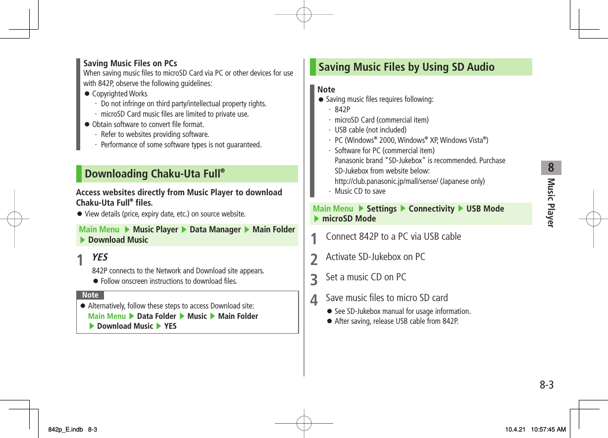 8Music Player8-3Saving Music Files on PCsWhen saving music files to microSD Card via PC or other devices for use with 842P, observe the following guidelines:Copyrighted Works・ Do not infringe on third party/intellectual property rights.・ microSD Card music files are limited to private use.Obtain software to convert file format.・ Refer to websites providing software.・ Performance of some software types is not guaranteed.󱛠󱛠Downloading Chaku-Uta Full®Access websites directly from Music Player to download Chaku-Uta Full® files.View details (price, expiry date, etc.) on source website.Main Menu  ▶ Music Player ▶ Data Manager ▶ Main Folder ▶ Download Music1 YES842P connects to the Network and Download site appears.Follow onscreen instructions to download files.NoteAlternatively, follow these steps to access Download site: Main Menu ▶ Data Folder ▶ Music ▶ Main Folder ▶ Download Music ▶ YES󱛠󱛠󱛠Saving Music Files by Using SD AudioNoteSaving music files requires following:・ 842P・ microSD Card (commercial item)・ USB cable (not included)・ PC (Windows® 2000, Windows® XP, Windows Vista®)・ Software for PC (commercial item)  Panasonic brand &quot;SD-Jukebox&quot; is recommended. Purchase SD-Jukebox from website below:  http://club.panasonic.jp/mall/sense/ (Japanese only)・ Music CD to save󱛠Main Menu  ▶ Settings ▶ Connectivity ▶ USB Mode ▶ microSD Mode1  Connect 842P to a PC via USB cable2  Activate SD-Jukebox on PC3  Set a music CD on PC4  Save music files to micro SD cardSee SD-Jukebox manual for usage information.After saving, release USB cable from 842P.󱛠󱛠842p_E.indb   8-3842p_E.indb   8-3 10.4.21   10:57:45 AM10.4.21   10:57:45 AM