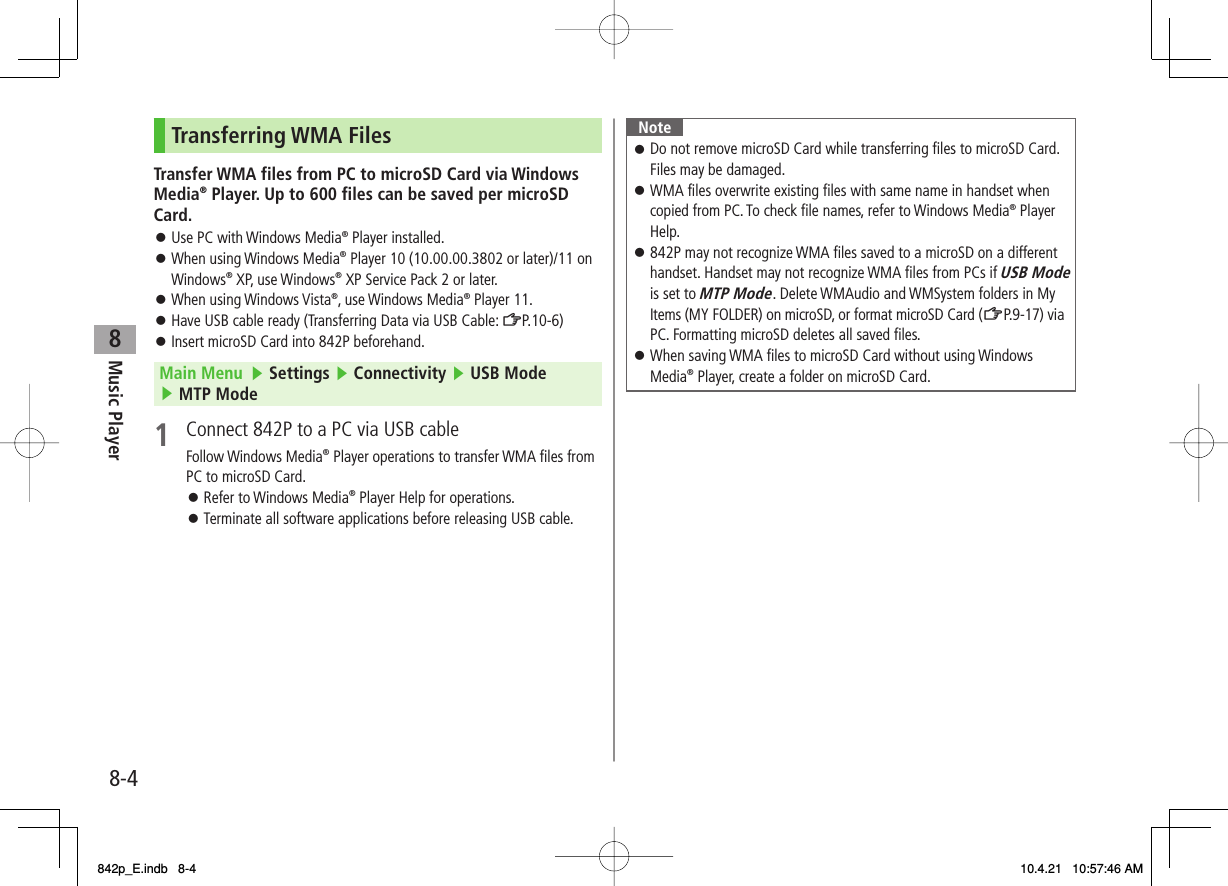 8Music Player8-4Transferring WMA FilesTransfer WMA files from PC to microSD Card via Windows Media® Player. Up to 600 files can be saved per microSD Card.Use PC with Windows Media® Player installed.When using Windows Media® Player 10 (10.00.00.3802 or later)/11 on Windows® XP, use Windows® XP Service Pack 2 or later.When using Windows Vista®, use Windows Media® Player 11.Have USB cable ready (Transferring Data via USB Cable: ZP.10-6)Insert microSD Card into 842P beforehand.Main Menu   ▶ Settings ▶ Connectivity ▶ USB Mode ▶ MTP Mode1  Connect 842P to a PC via USB cableFollow Windows Media® Player operations to transfer WMA files from PC to microSD Card.Refer to Windows Media® Player Help for operations.Terminate all software applications before releasing USB cable.󱛠󱛠󱛠󱛠󱛠󱛠󱛠NoteDo not remove microSD Card while transferring files to microSD Card. Files may be damaged.WMA files overwrite existing files with same name in handset when copied from PC. To check file names, refer to Windows Media® Player Help.842P may not recognize WMA files saved to a microSD on a different handset. Handset may not recognize WMA files from PCs if USB Mode is set to MTP Mode. Delete WMAudio and WMSystem folders in My Items (MY FOLDER) on microSD, or format microSD Card (ZP.9-17) via PC. Formatting microSD deletes all saved files.When saving WMA files to microSD Card without using Windows Media® Player, create a folder on microSD Card.󱛠󱛠󱛠󱛠842p_E.indb   8-4842p_E.indb   8-4 10.4.21   10:57:46 AM10.4.21   10:57:46 AM