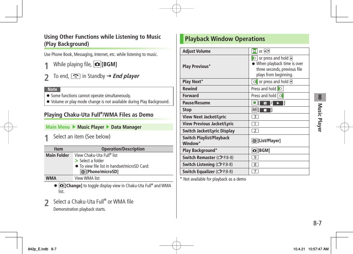 8Music Player8-7Using Other Functions while Listening to Music  (Play Background)Use Phone Book, Messaging, Internet, etc. while listening to music.1  While playing file, O[BGM]2 To end, K in Standby Y End playerNoteSome functions cannot operate simultaneously.Volume or play mode change is not available during Play Background.󱛠󱛠Playing Chaku-Uta Full®/WMA Files as DemoMain Menu   ▶ Music Player ▶ Data Manager1  Select an item (See below)Item Operation/DescriptionMain Folder View Chaku-Uta Full® listSelect a folderTo view file list in handset/microSD Card: P[Phone/microSD]&gt;󱛠WMA View WMA listO[Change] to toggle display view in Chaku-Uta Full® and WMA list.2  Select a Chaku-Uta Full® or WMA fileDemonstration playback starts.󱛠Playback Window OperationsAdjust Volume GI or UVPlay Previous*CI or press and hold UWhen playback time is over three seconds, previous file plays from beginning.󱛠Play Next*DI or press and hold VRewind Press and hold CIForward Press and hold DIPause/Resume HI[ / ]Stop Q[ ]View Next Jacket/Lyric 3View Previous Jacket/Lyric 1Switch Jacket/Lyric Display 2Switch Playlist/Playback Window*P[List/Player]Play Background*O[BGM]Switch Remaster (zZP.8-8) 9Switch Listening (zZP.8-8) 8Switch Equalizer (zZP.8-8) 7* Not available for playback as a demo842p_E.indb   8-7842p_E.indb   8-7 10.4.21   10:57:47 AM10.4.21   10:57:47 AM