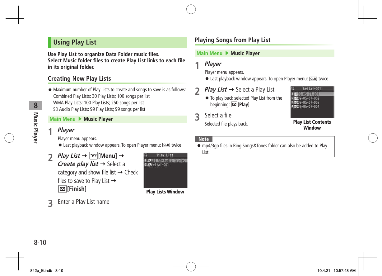 8Music Player8-10Using Play ListUse Play List to organize Data Folder music files.Select Music folder files to create Play List links to each file in its original folder.Creating New Play ListsMaximum number of Play Lists to create and songs to save is as follows:Combined Play Lists: 30 Play Lists; 100 songs per listWMA Play Lists: 100 Play Lists; 250 songs per listSD Audio Play Lists: 99 Play Lists; 99 songs per listMain Menu   ▶ Music Player1 PlayerPlayer menu appears.Last playback window appears. To open Player menu: L twice2 Play List Y R[Menu] Y Create play list Y Select a category and show file list Y Check files to save to Play List Y Q[Finish]3  Enter a Play List name󱛠󱛠Play Lists WindowPlay Lists WindowPlaying Songs from Play ListMain Menu   ▶ Music Player1 PlayerPlayer menu appears.Last playback window appears. To open Player menu: L twice2 Play List Y Select a Play ListTo play back selected Play List from the beginning: Q[Play]3  Select a fileSelected file plays back.Notemp4/3gp files in Ring Songs&amp;Tones folder can also be added to Play List.󱛠󱛠󱛠Play List Contents WindowPlay List Contents Window842p_E.indb   8-10842p_E.indb   8-10 10.4.21   10:57:48 AM10.4.21   10:57:48 AM