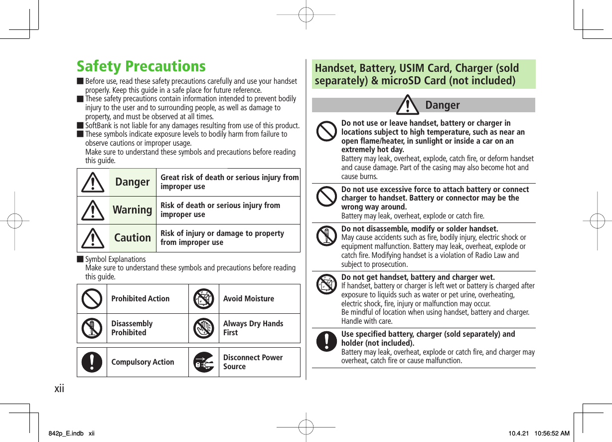 xiiSafety PrecautionsBefore use, read these safety precautions carefully and use your handset properly. Keep this guide in a safe place for future reference. These safety precautions contain information intended to prevent bodily injury to the user and to surrounding people, as well as damage to property, and must be observed at all times. SoftBank is not liable for any damages resulting from use of this product. These symbols indicate exposure levels to bodily harm from failure to observe cautions or improper usage. Make sure to understand these symbols and precautions before reading this guide.Danger Great risk of death or serious injury from improper use Warning Risk of death or serious injury from improper use Caution Risk of injury or damage to property from improper use Symbol Explanations Make sure to understand these symbols and precautions before reading this guide. Prohibited Action Avoid MoistureDisassemblyProhibited Always Dry HandsFirstCompulsory Action Disconnect PowerSource■■■■■Handset, Battery, USIM Card, Charger (sold separately) &amp; microSD Card (not included) Do not use or leave handset, battery or charger in locations subject to high temperature, such as near an open flame/heater, in sunlight or inside a car on an extremely hot day. Battery may leak, overheat, explode, catch fire, or deform handset and cause damage. Part of the casing may also become hot and cause burns. Do not use excessive force to attach battery or connect charger to handset. Battery or connector may be the wrong way around. Battery may leak, overheat, explode or catch fire. Do not disassemble, modify or solder handset. May cause accidents such as fire, bodily injury, electric shock or equipment malfunction. Battery may leak, overheat, explode or catch fire. Modifying handset is a violation of Radio Law and subject to prosecution. Do not get handset, battery and charger wet. If handset, battery or charger is left wet or battery is charged after exposure to liquids such as water or pet urine, overheating,electric shock, fire, injury or malfunction may occur.Be mindful of location when using handset, battery and charger.Handle with care.Use specified battery, charger (sold separately) and holder (not included). Battery may leak, overheat, explode or catch fire, and charger may overheat, catch fire or cause malfunction. DangerDanger842p_E.indb   xii842p_E.indb   xii 10.4.21   10:56:52 AM10.4.21   10:56:52 AM