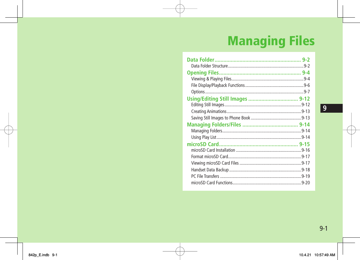 Managing Files9-19Data Folder ........................................................... 9-2Data Folder Structure ..................................................................9-2Opening Files ........................................................ 9-4Viewing &amp; Playing Files ...............................................................9-4File Display/Playback Functions ...................................................9-6Options ......................................................................................9-7Using/Editing Still Images .................................. 9-12Editing Still Images ...................................................................9-12Creating Animations .................................................................9-13Saving Still Images to Phone Book ............................................9-13Managing Folders/Files ...................................... 9-14Managing Folders .....................................................................9-14Using Play List ..........................................................................9-14microSD Card ...................................................... 9-15microSD Card Installation .........................................................9-16Format microSD Card ................................................................9-17Viewing microSD Card Files ......................................................9-17Handset Data Backup ...............................................................9-18PC File Transfers .......................................................................9-19microSD Card Functions ............................................................9-20842p_E.indb   9-1842p_E.indb   9-1 10.4.21   10:57:49 AM10.4.21   10:57:49 AM