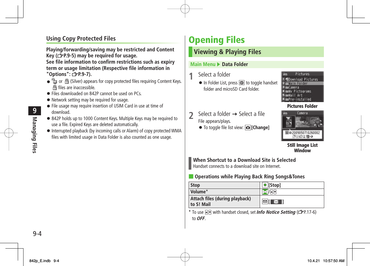 9-49Managing FilesUsing Copy Protected FilesPlaying/forwarding/saving may be restricted and Content Key (ZP.9-5) may be required for usage.See file information to confirm restrictions such as expiry term or usage limitation (Respective file information in &quot;Options&quot;: ZP.9-7). or   (Silver) appears for copy protected files requiring Content Keys.  files are inaccessible.Files downloaded on 842P cannot be used on PCs.Network setting may be required for usage.File usage may require insertion of USIM Card in use at time of download.842P holds up to 1000 Content Keys. Multiple Keys may be required to use a file. Expired Keys are deleted automatically.Interrupted playback (by incoming calls or Alarm) of copy protected WMA files with limited usage in Data Folder is also counted as one usage.󱛠󱛠󱛠󱛠󱛠󱛠Opening FilesViewing &amp; Playing FilesMain Menu ▶ Data Folder1  Select a folder In Folder List, press P to toggle handset folder and microSD Card folder.2  Select a folder Y Select a fileFile appears/plays.To toggle file list view: O[Change]When Shortcut to a Download Site is SelectedHandset connects to a download site on Internet.Operations while Playing Back Ring Songs&amp;TonesStop HI[Stop]Volume*GI/UVAttach files (during playback) to S! Mail Q[ ]* To use UV with handset closed, set Info Notice Setting (ZP.17-6) to OFF.󱛠󱛠■Pictures FolderPictures FolderStill Image List WindowStill Image List Window842p_E.indb   9-4842p_E.indb   9-4 10.4.21   10:57:50 AM10.4.21   10:57:50 AM