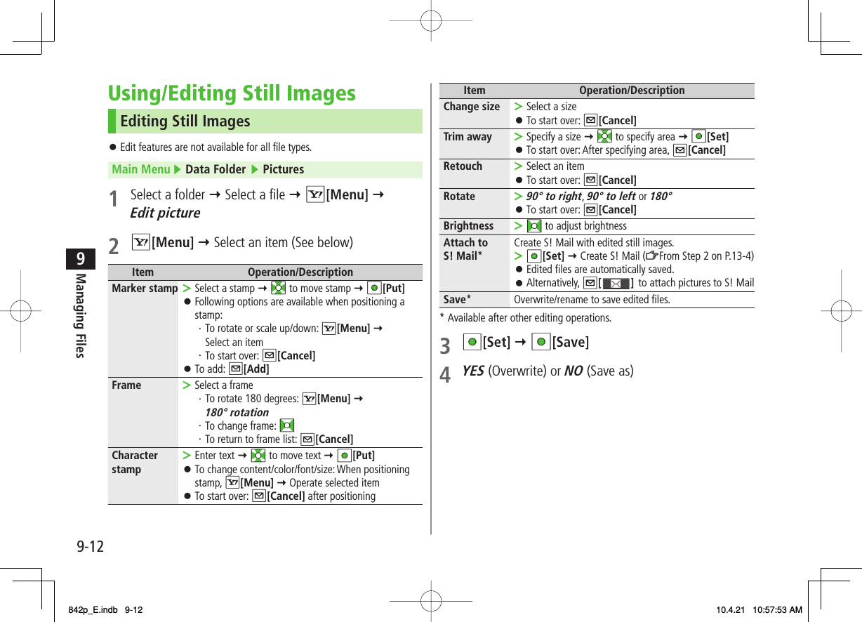 9-129Managing FilesUsing/Editing Still ImagesEditing Still ImagesEdit features are not available for all file types.Main Menu ▶ Data Folder ▶ Pictures1  Select a folder Y Select a file Y R[Menu] Y Edit picture2 R[Menu] Y Select an item (See below)Item Operation/DescriptionMarker stamp Select a stamp Y EI to move stamp Y HI[Put]Following options are available when positioning a stamp:・ To rotate or scale up/down: R[Menu] Y Select an item・ To start over: Q[Cancel]To add: Q[Add]&gt;󱛠󱛠Frame Select a frame・ To rotate 180 degrees: R[Menu] Y180° rotation・ To change frame: FI・ To return to frame list: Q[Cancel]&gt;Character stamp Enter text Y EI to move text Y HI[Put]To change content/color/font/size: When positioning stamp, R[Menu] Y Operate selected itemTo start over: Q[Cancel] after positioning&gt;󱛠󱛠󱛠Item Operation/DescriptionChange size Select a sizeTo start over: Q[Cancel]&gt;󱛠Trim away Specify a size Y EI to specify area Y HI[Set]To start over: After specifying area, Q[Cancel]&gt;󱛠Retouch Select an itemTo start over: Q[Cancel]&gt;󱛠Rotate90° to right, 90° to left or 180°To start over: Q[Cancel]&gt;󱛠Brightness FI to adjust brightness&gt;Attach to S! Mail*Create S! Mail with edited still images.HI[Set] Y Create S! Mail (ZFrom Step 2 on P.13-4)Edited files are automatically saved.Alternatively, Q[] to attach pictures to S! Mail&gt;󱛠󱛠Save* Overwrite/rename to save edited files.* Available after other editing operations.3 HI[Set] Y HI[Save]4 YES (Overwrite) or NO (Save as)842p_E.indb   9-12842p_E.indb   9-12 10.4.21   10:57:53 AM10.4.21   10:57:53 AM