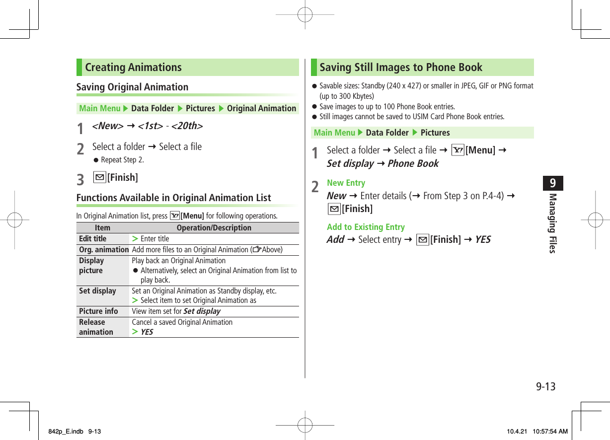9-139Managing FilesCreating AnimationsSaving Original AnimationMain Menu ▶ Data Folder ▶ Pictures ▶ Original Animation1 &lt;New&gt; Y &lt;1st&gt; - &lt;20th&gt;2  Select a folder Y Select a fileRepeat Step 2.3  Q[Finish]Functions Available in Original Animation ListIn Original Animation list, press R[Menu] for following operations.Item Operation/DescriptionEdit title Enter title&gt;Org. animation Add more files to an Original Animation (ZAbove)Display picture Play back an Original AnimationAlternatively, select an Original Animation from list to play back.󱛠Set display Set an Original Animation as Standby display, etc.Select item to set Original Animation as&gt;Picture info View item set for Set displayRelease animation Cancel a saved Original AnimationYES&gt;󱛠Saving Still Images to Phone BookSavable sizes: Standby (240 x 427) or smaller in JPEG, GIF or PNG format (up to 300 Kbytes)Save images to up to 100 Phone Book entries.Still images cannot be saved to USIM Card Phone Book entries.Main Menu ▶ Data Folder ▶ Pictures1  Select a folder Y Select a file Y R[Menu] Y Set display Y Phone Book2 New Entry New Y Enter details (Y From Step 3 on P.4-4) Y  Q[Finish]  Add to Existing Entry Add Y Select entry Y Q[Finish] Y YES󱛠󱛠󱛠842p_E.indb   9-13842p_E.indb   9-13 10.4.21   10:57:54 AM10.4.21   10:57:54 AM