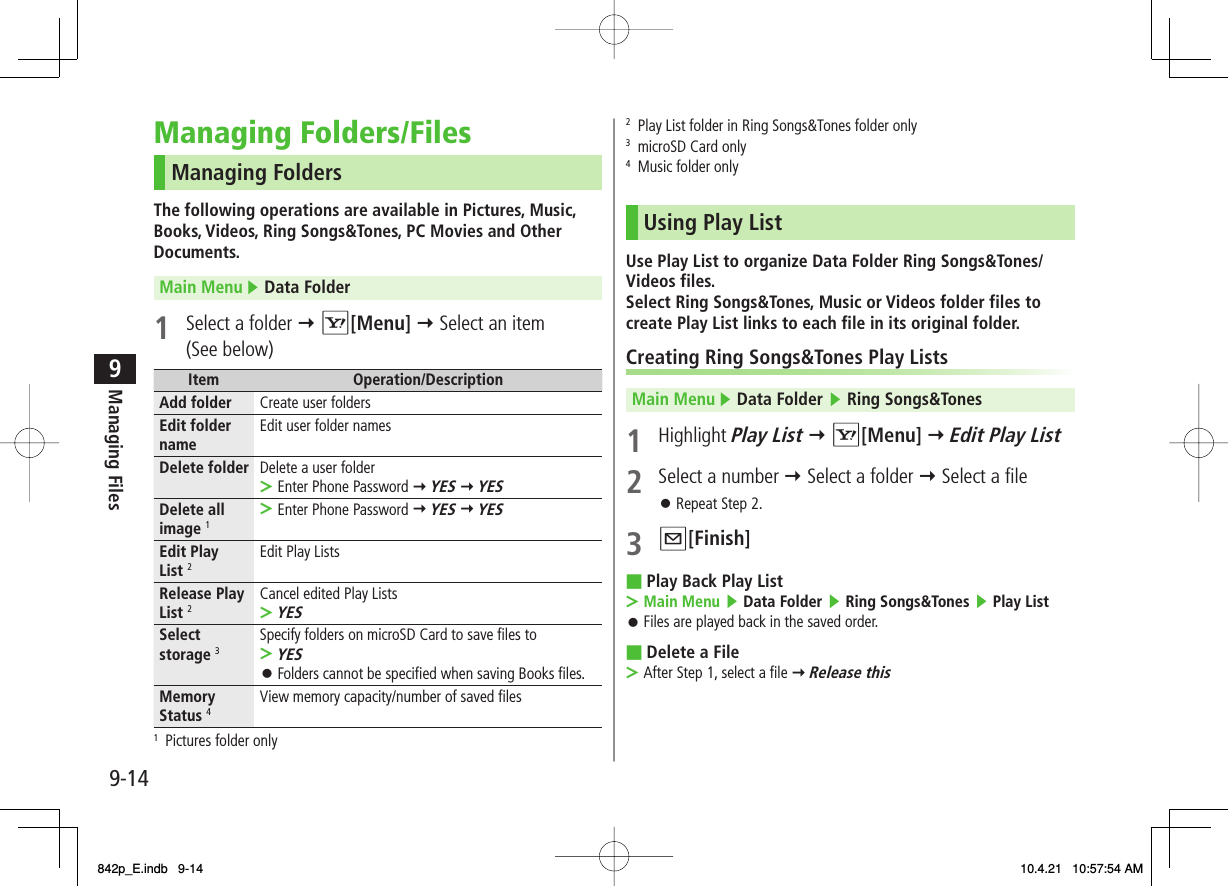 9-149Managing FilesManaging Folders/FilesManaging FoldersThe following operations are available in Pictures, Music, Books, Videos, Ring Songs&amp;Tones, PC Movies and Other Documents.Main Menu ▶ Data Folder 1  Select a folder Y R[Menu] Y Select an item (See below)Item Operation/DescriptionAdd folder Create user foldersEdit folder name Edit user folder namesDelete folder Delete a user folderEnter Phone Password Y YES Y YES&gt;Delete all image 1Enter Phone Password Y YES Y YES&gt;Edit Play List 2Edit Play ListsRelease Play List 2Cancel edited Play ListsYES&gt;Select storage 3Specify folders on microSD Card to save files toYESFolders cannot be specified when saving Books files.&gt;󱛠Memory Status 4View memory capacity/number of saved files1  Pictures folder only2  Play List folder in Ring Songs&amp;Tones folder only3  microSD Card only4  Music folder onlyUsing Play ListUse Play List to organize Data Folder Ring Songs&amp;Tones/Videos files.Select Ring Songs&amp;Tones, Music or Videos folder files to create Play List links to each file in its original folder.Creating Ring Songs&amp;Tones Play ListsMain Menu ▶ Data Folder ▶ Ring Songs&amp;Tones1 Highlight Play List Y R[Menu] Y Edit Play List2  Select a number Y Select a folder Y Select a fileRepeat Step 2.3 Q[Finish]Play Back Play ListMain Menu ▶ Data Folder ▶ Ring Songs&amp;Tones ▶ Play ListFiles are played back in the saved order.Delete a FileAfter Step 1, select a file Y Release this󱛠■&gt;󱛠■&gt;842p_E.indb   9-14842p_E.indb   9-14 10.4.21   10:57:54 AM10.4.21   10:57:54 AM
