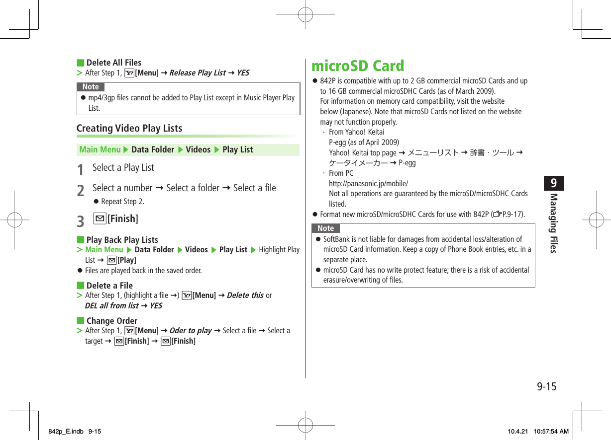 9-159Managing FilesDelete All FilesAfter Step 1, R[Menu] Y Release Play List Y YESNotemp4/3gp files cannot be added to Play List except in Music Player Play List.󱛠Creating Video Play ListsMain Menu ▶ Data Folder ▶ Videos ▶ Play List1  Select a Play List2  Select a number Y Select a folder Y Select a fileRepeat Step 2.3 Q[Finish]Play Back Play ListsMain Menu ▶ Data Folder ▶ Videos ▶ Play List ▶ Highlight Play List Y Q[Play]Files are played back in the saved order.Delete a FileAfter Step 1, (highlight a file Y) R[Menu] Y Delete this or DEL all from list Y YESChange OrderAfter Step 1, R[Menu] Y Oder to play Y Select a file Y Select a target Y Q[Finish] Y Q[Finish]■&gt;󱛠■&gt;󱛠■&gt;■&gt;microSD Card842P is compatible with up to 2 GB commercial microSD Cards and up to 16 GB commercial microSDHC Cards (as of March 2009).For information on memory card compatibility, visit the website below (Japanese). Note that microSD Cards not listed on the website may not function properly.・ From Yahoo! Keitai  P-egg (as of April 2009)  Yahoo! Keitai top page Y メニューリスト Y 辞書・ツール Y ケータイメーカー Y P-egg・ From PC http://panasonic.jp/mobile/  Not all operations are guaranteed by the microSD/microSDHC Cards listed.Format new microSD/microSDHC Cards for use with 842P (ZP.9-17).NoteSoftBank is not liable for damages from accidental loss/alteration of microSD Card information. Keep a copy of Phone Book entries, etc. in a separate place.microSD Card has no write protect feature; there is a risk of accidental erasure/overwriting of files.󱛠󱛠󱛠󱛠842p_E.indb   9-15842p_E.indb   9-15 10.4.21   10:57:54 AM10.4.21   10:57:54 AM