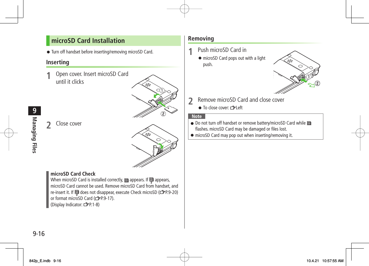 9-169Managing FilesmicroSD Card InstallationTurn off handset before inserting/removing microSD Card.Inserting1  Open cover. Insert microSD Card until it clicks 2 Close cover microSD Card CheckWhen microSD Card is installed correctly,   appears. If   appears, microSD Card cannot be used. Remove microSD Card from handset, and re-insert it. If   does not disappear, execute Check microSD (ZP.9-20) or format microSD Card (ZP.9-17).(Display Indicator: ZP.1-8)󱛠Removing1  Push microSD Card inmicroSD Card pops out with a light push.2  Remove microSD Card and close coverTo close cover: ZLeftNoteDo not turn off handset or remove battery/microSD Card while   flashes. microSD Card may be damaged or files lost.microSD Card may pop out when inserting/removing it.󱛠󱛠󱛠󱛠842p_E.indb   9-16842p_E.indb   9-16 10.4.21   10:57:55 AM10.4.21   10:57:55 AM