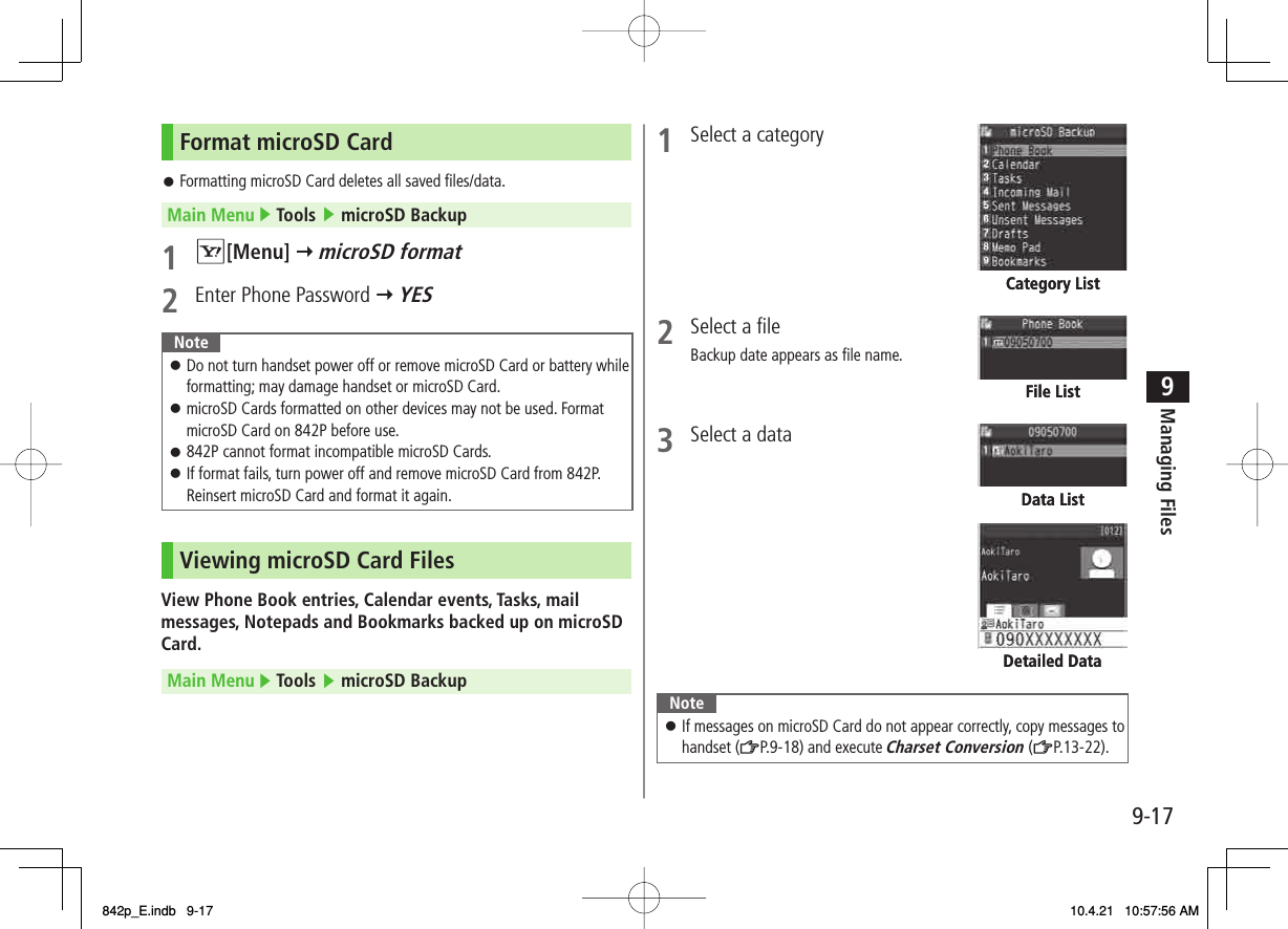 9-179Managing FilesFormat microSD CardFormatting microSD Card deletes all saved files/data.Main Menu ▶ Tools ▶ microSD Backup1 R[Menu] Y microSD format2  Enter Phone Password Y YESNoteDo not turn handset power off or remove microSD Card or battery while formatting; may damage handset or microSD Card.microSD Cards formatted on other devices may not be used. Format microSD Card on 842P before use.842P cannot format incompatible microSD Cards.If format fails, turn power off and remove microSD Card from 842P. Reinsert microSD Card and format it again.󱛠󱛠󱛠󱛠Viewing microSD Card FilesView Phone Book entries, Calendar events, Tasks, mail messages, Notepads and Bookmarks backed up on microSD Card.Main Menu ▶ Tools ▶ microSD Backup󱛠1  Select a category 2  Select a file Backup date appears as file name.3  Select a data NoteIf messages on microSD Card do not appear correctly, copy messages to handset (ZP.9-18) and execute Charset Conversion (ZP.13-22).󱛠Category ListCategory ListFile ListFile ListData ListData ListDetailed DataDetailed Data842p_E.indb   9-17842p_E.indb   9-17 10.4.21   10:57:56 AM10.4.21   10:57:56 AM