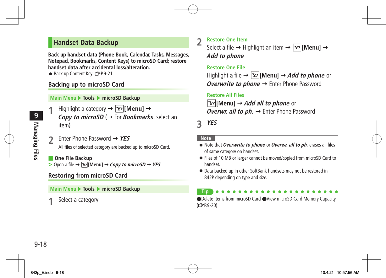9-189Managing FilesHandset Data BackupBack up handset data (Phone Book, Calendar, Tasks, Messages, Notepad, Bookmarks, Content Keys) to microSD Card; restore handset data after accidental loss/alteration.Back up Content Key: ZP.9-21Backing up to microSD CardMain Menu ▶ Tools ▶ microSD Backup1  Highlight a category Y R[Menu] Y Copy to microSD (Y For Bookmarks, select an item)2  Enter Phone Password Y YESAll files of selected category are backed up to microSD Card.One File BackupOpen a file Y R[Menu] Y Copy to microSD Y YESRestoring from microSD CardMain Menu ▶ Tools ▶ microSD Backup1  Select a category󱛠■&gt;2  Restore One Item  Select a file Y Highlight an item Y R[Menu] Y Add to phone  Restore One File  Highlight a file Y R[Menu] Y Add to phone or Overwrite to phone Y Enter Phone Password Restore All Files R[Menu] Y Add all to phone or Overwr. all to ph. Y Enter Phone Password3 YESNoteNote that Overwrite to phone or Overwr. all to ph. erases all files of same category on handset.Files of 10 MB or larger cannot be moved/copied from microSD Card to handset.Data backed up in other SoftBank handsets may not be restored in 842P depending on type and size.󱛠󱛠󱛠Tip●Delete Items from microSD Card ●View microSD Card Memory Capacity (ZP.9-20)842p_E.indb   9-18842p_E.indb   9-18 10.4.21   10:57:56 AM10.4.21   10:57:56 AM