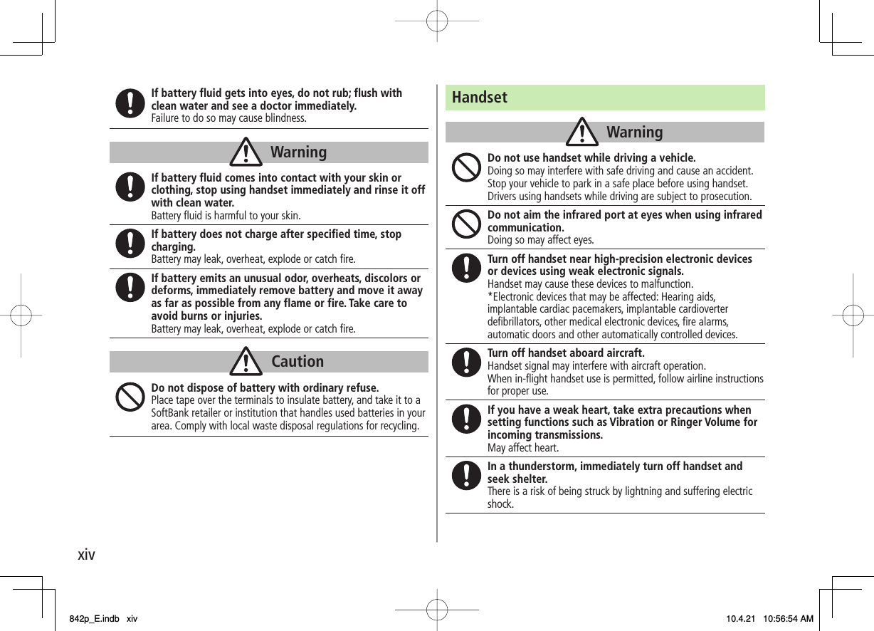 xivIf battery fluid gets into eyes, do not rub; flush with clean water and see a doctor immediately. Failure to do so may cause blindness.If battery fluid comes into contact with your skin or clothing, stop using handset immediately and rinse it off with clean water. Battery fluid is harmful to your skin. If battery does not charge after specified time, stop charging. Battery may leak, overheat, explode or catch fire. If battery emits an unusual odor, overheats, discolors or deforms, immediately remove battery and move it away as far as possible from any flame or fire. Take care to avoid burns or injuries. Battery may leak, overheat, explode or catch fire. Do not dispose of battery with ordinary refuse. Place tape over the terminals to insulate battery, and take it to a SoftBank retailer or institution that handles used batteries in your area. Comply with local waste disposal regulations for recycling. WarningWarningCautionCautionHandsetDo not use handset while driving a vehicle. Doing so may interfere with safe driving and cause an accident. Stop your vehicle to park in a safe place before using handset. Drivers using handsets while driving are subject to prosecution. Do not aim the infrared port at eyes when using infrared communication. Doing so may affect eyes. Turn off handset near high-precision electronic devices or devices using weak electronic signals. Handset may cause these devices to malfunction. *Electronic devices that may be affected: Hearing aids, implantable cardiac pacemakers, implantable cardioverter defibrillators, other medical electronic devices, fire alarms, automatic doors and other automatically controlled devices. Turn off handset aboard aircraft. Handset signal may interfere with aircraft operation.When in-flight handset use is permitted, follow airline instructions  for proper use.If you have a weak heart, take extra precautions when setting functions such as Vibration or Ringer Volume for incoming transmissions. May affect heart. In a thunderstorm, immediately turn off handset and seek shelter. There is a risk of being struck by lightning and suffering electric shock. WarningWarning842p_E.indb   xiv842p_E.indb   xiv 10.4.21   10:56:54 AM10.4.21   10:56:54 AM