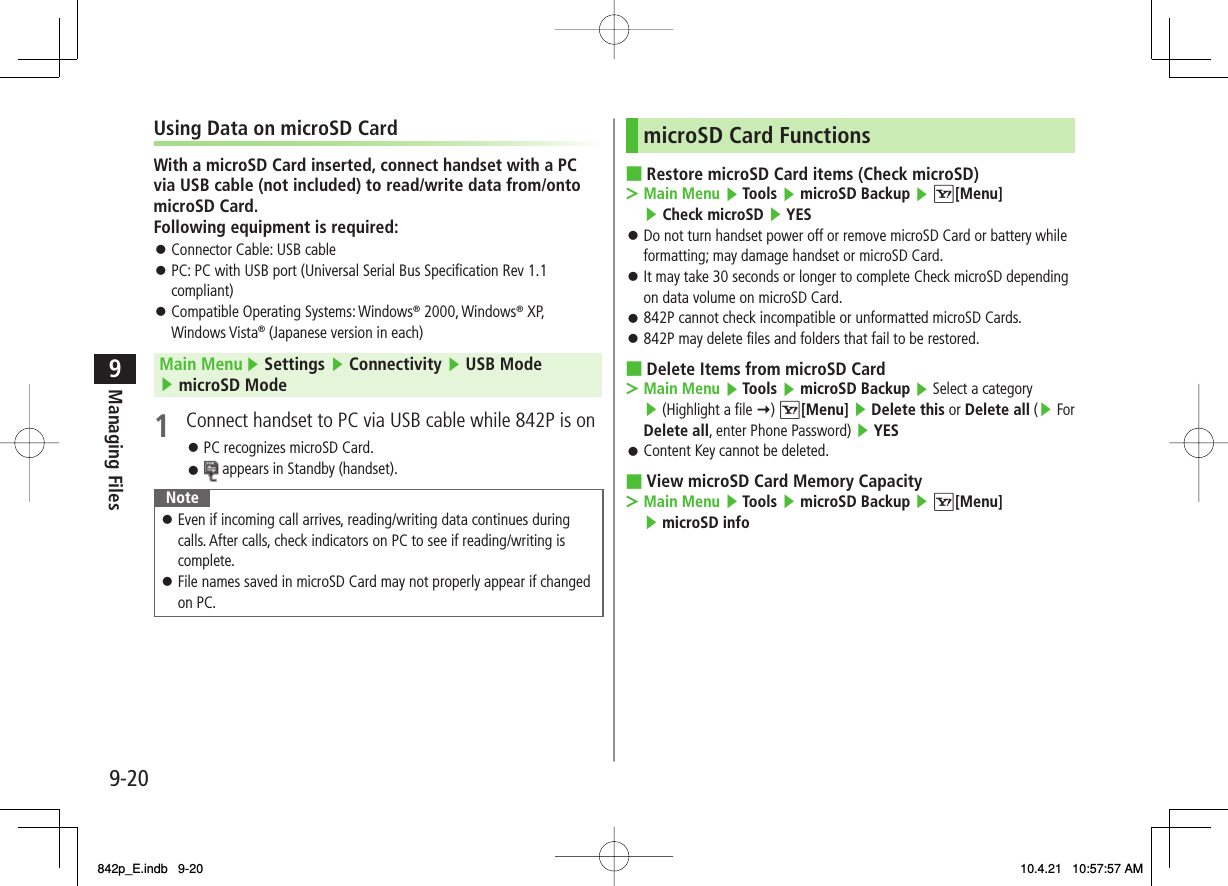 9-209Managing FilesUsing Data on microSD CardWith a microSD Card inserted, connect handset with a PC via USB cable (not included) to read/write data from/onto microSD Card.Following equipment is required:Connector Cable: USB cablePC: PC with USB port (Universal Serial Bus Specification Rev 1.1 compliant)Compatible Operating Systems: Windows® 2000, Windows® XP, Windows Vista® (Japanese version in each)Main Menu ▶ Settings ▶ Connectivity ▶ USB Mode ▶ microSD Mode1  Connect handset to PC via USB cable while 842P is onPC recognizes microSD Card. appears in Standby (handset).NoteEven if incoming call arrives, reading/writing data continues during calls. After calls, check indicators on PC to see if reading/writing is complete.File names saved in microSD Card may not properly appear if changed on PC.󱛠󱛠󱛠󱛠󱛠󱛠󱛠microSD Card FunctionsRestore microSD Card items (Check microSD)Main Menu ▶ Tools ▶ microSD Backup ▶ R[Menu] ▶ Check microSD ▶ YES Do not turn handset power off or remove microSD Card or battery while formatting; may damage handset or microSD Card.It may take 30 seconds or longer to complete Check microSD depending on data volume on microSD Card.842P cannot check incompatible or unformatted microSD Cards.842P may delete files and folders that fail to be restored.Delete Items from microSD CardMain Menu ▶ Tools ▶ microSD Backup ▶ Select a category ▶ (Highlight a file Y) R[Menu] ▶ Delete this or Delete all (▶ For Delete all, enter Phone Password) ▶ YESContent Key cannot be deleted.View microSD Card Memory CapacityMain Menu ▶ Tools ▶ microSD Backup ▶ R[Menu] ▶ microSD info  ■&gt;󱛠󱛠󱛠󱛠■&gt;󱛠■&gt;842p_E.indb   9-20842p_E.indb   9-20 10.4.21   10:57:57 AM10.4.21   10:57:57 AM