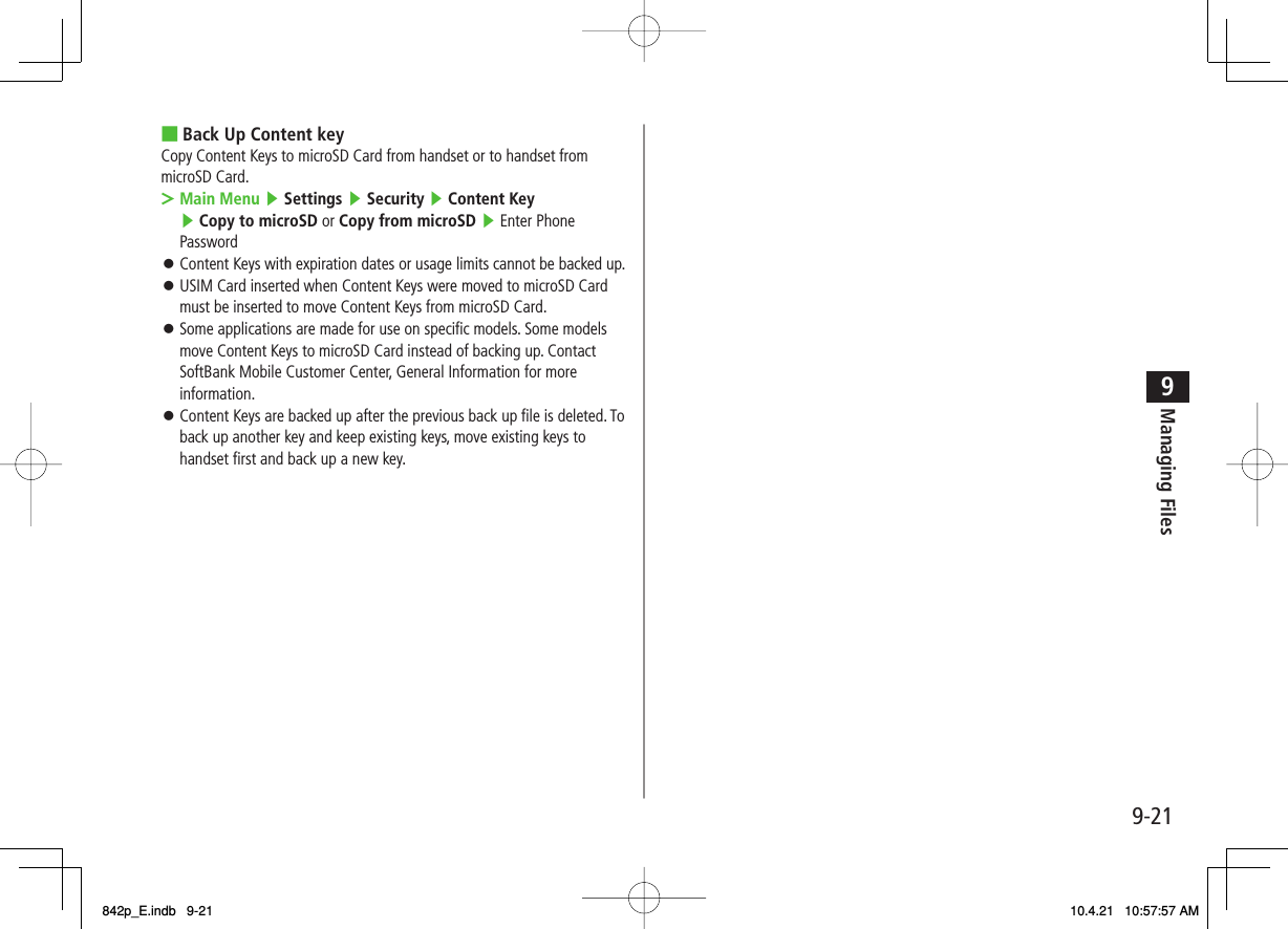 9-219Managing FilesBack Up Content keyCopy Content Keys to microSD Card from handset or to handset from microSD Card.Main Menu ▶ Settings ▶ Security ▶ Content Key ▶ Copy to microSD or Copy from microSD ▶ Enter Phone Password Content Keys with expiration dates or usage limits cannot be backed up.USIM Card inserted when Content Keys were moved to microSD Card must be inserted to move Content Keys from microSD Card.Some applications are made for use on specific models. Some models move Content Keys to microSD Card instead of backing up. Contact SoftBank Mobile Customer Center, General Information for more information.Content Keys are backed up after the previous back up file is deleted. To back up another key and keep existing keys, move existing keys to handset first and back up a new key.■&gt;󱛠󱛠󱛠󱛠842p_E.indb   9-21842p_E.indb   9-21 10.4.21   10:57:57 AM10.4.21   10:57:57 AM