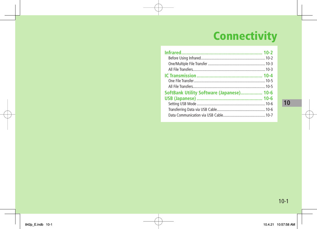 Connectivity10-110Infrared ............................................................... 10-2Before Using Infrared ................................................................10-2One/Multiple File Transfer .........................................................10-3All File Transfers........................................................................10-3IC Transmission ................................................... 10-4One File Transfer .......................................................................10-5All File Transfers........................................................................10-5SoftBank Utility Software (Japanese) ................. 10-6USB (Japanese) ................................................... 10-6Setting USB Mode ....................................................................10-6Transferring Data via USB Cable ................................................10-6Data Communication via USB Cable..........................................10-7842p_E.indb   10-1842p_E.indb   10-1 10.4.21   10:57:58 AM10.4.21   10:57:58 AM