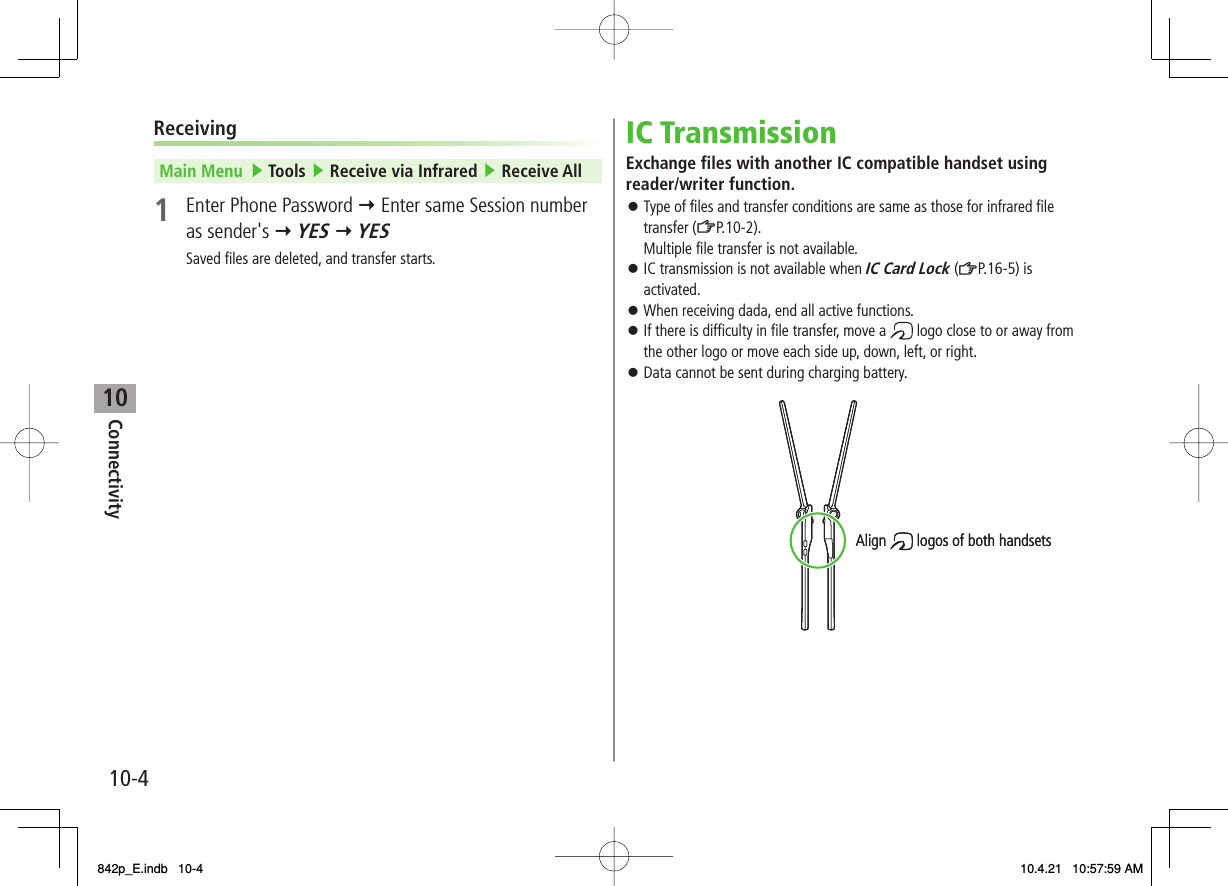 10Connectivity10-4ReceivingMain Menu   ▶ Tools ▶ Receive via Infrared ▶ Receive All1  Enter Phone Password Y Enter same Session number as sender&apos;s Y YES Y YESSaved files are deleted, and transfer starts.IC TransmissionExchange files with another IC compatible handset using reader/writer function.Type of files and transfer conditions are same as those for infrared file transfer (ZP.10-2).Multiple file transfer is not available.IC transmission is not available when IC Card Lock (ZP.16-5) is activated.When receiving dada, end all active functions.If there is difficulty in file transfer, move a   logo close to or away from the other logo or move each side up, down, left, or right.Data cannot be sent during charging battery.󱛠󱛠󱛠󱛠󱛠Align  logos of both handsetsAlign  logos of both handsets842p_E.indb   10-4842p_E.indb   10-4 10.4.21   10:57:59 AM10.4.21   10:57:59 AM
