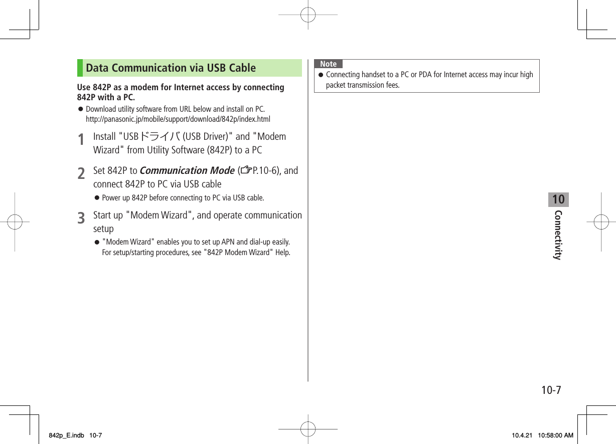 10Connectivity10-7Data Communication via USB CableUse 842P as a modem for Internet access by connecting 842P with a PC.Download utility software from URL below and install on PC.http://panasonic.jp/mobile/support/download/842p/index.html1 Install &quot;USBドライバ (USB Driver)&quot; and &quot;Modem Wizard&quot; from Utility Software (842P) to a PC2  Set 842P to Communication Mode (ZP.10-6), and connect 842P to PC via USB cablePower up 842P before connecting to PC via USB cable.3  Start up &quot;Modem Wizard&quot;, and operate communication setup&quot;Modem Wizard&quot; enables you to set up APN and dial-up easily. For setup/starting procedures, see &quot;842P Modem Wizard&quot; Help.󱛠󱛠󱛠NoteConnecting handset to a PC or PDA for Internet access may incur high packet transmission fees.󱛠842p_E.indb   10-7842p_E.indb   10-7 10.4.21   10:58:00 AM10.4.21   10:58:00 AM