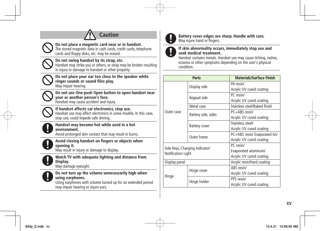 xvDo not place a magnetic card near or in handset. The stored magnetic data in cash cards, credit cards, telephone cards and floppy disks, etc. may be erased. Do not swing handset by its strap, etc. Handset may strike you or others, or strap may be broken resulting in injury or damage to handset or other property. Do not place your ear too close to the speaker while ringer sounds or sound files play. May impair hearing. Do not use One-push Open button to open handset near your or another person&apos;s face. Handset may cause accident and injury. If handset affects car electronics, stop use. Handset use may affect electronics in some models. In this case, stop use; could impede safe driving. Handset may become hot while used in a hot environment. Avoid prolonged skin contact that may result in burns. Avoid closing handset on fingers or objects when opening it. May result in injury or damage to display. Watch TV with adequate lighting and distance from Display. May damage eyesight. Do not turn up the volume unnecessarily high when using earphones. Using earphones with volume turned up for an extended period may impair hearing or injure ears. CautionCaution Battery cover edges are sharp. Handle with care.May injure hand or fingers. If skin abnormality occurs, immediately stop use and seek medical treatment. Handset contains metals. Handset use may cause itching, rashes, eczema or other symptoms depending on the user&apos;s physical condition. Parts Materials/Surface FinishOuter caseDisplay side PA resin/Acrylic UV cured coatingKeypad side PC resin/Acrylic UV cured coatingMetal case Stainless steel/Baked finishBattery side, sides PC+ABS resin/Acrylic UV cured coatingBattery cover Stainless steel/Acrylic UV cured coatingOuter frame PC+ABS resin/ Evaporated tin/Acrylic UV cured coatingSide Keys, Charging Indicator/ Notification LightPC resin/Evaporated aluminum/Acrylic UV cured coatingDisplay panel Acrylic resin/Hard coatingHingeHinge cover ABS resin/Acrylic UV cured coatingHinge holder PPS resin/Acrylic UV cured coating842p_E.indb   xv842p_E.indb   xv 10.4.21   10:56:55 AM10.4.21   10:56:55 AM