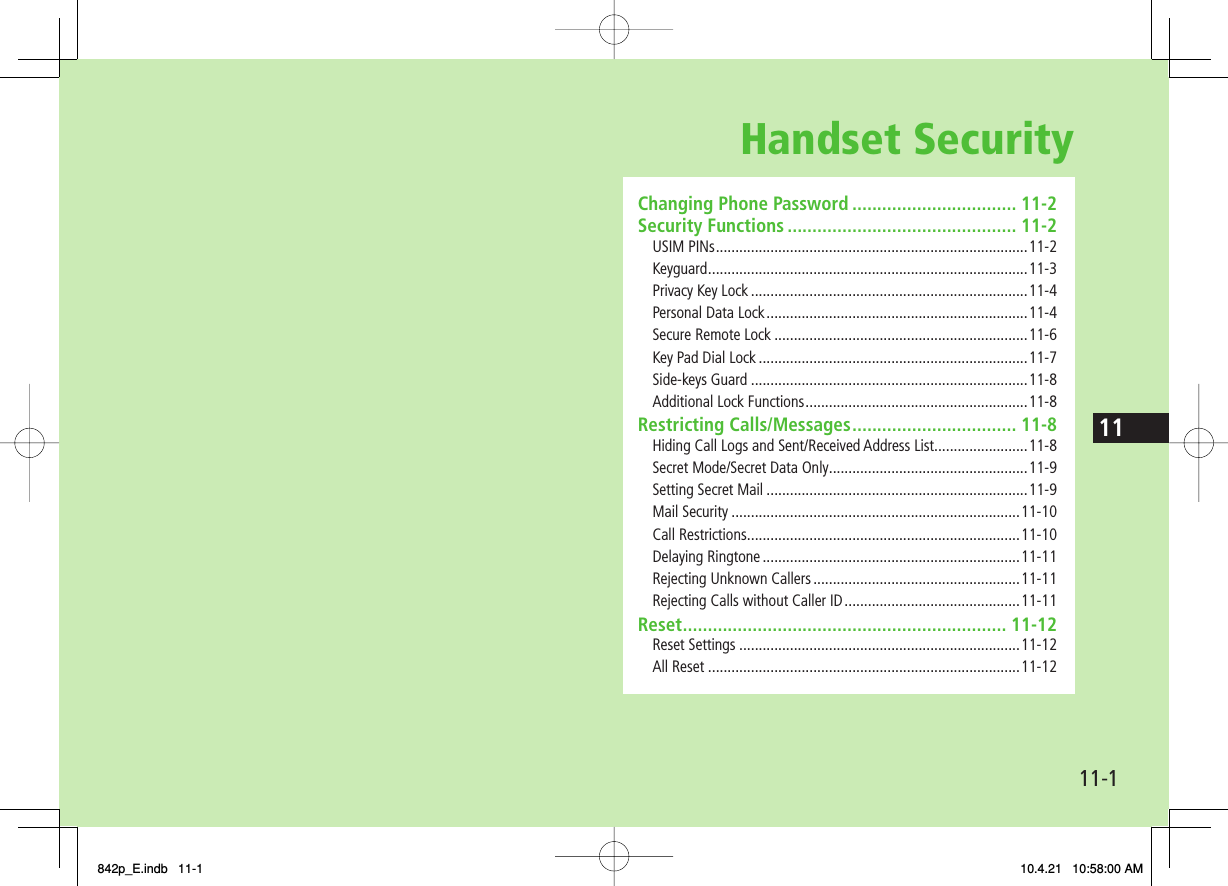 Handset Security11-111Changing Phone Password ................................. 11-2Security Functions .............................................. 11-2USIM PINs ................................................................................11-2Keyguard .................................................................................. 11-3Privacy Key Lock .......................................................................11-4Personal Data Lock ...................................................................11-4Secure Remote Lock .................................................................11-6Key Pad Dial Lock .....................................................................11-7Side-keys Guard .......................................................................11-8Additional Lock Functions .........................................................11-8Restricting Calls/Messages ................................. 11-8Hiding Call Logs and Sent/Received Address List........................11-8Secret Mode/Secret Data Only ...................................................11-9Setting Secret Mail ...................................................................11-9Mail Security ..........................................................................11-10Call Restrictions ......................................................................11-10Delaying Ringtone ..................................................................11-11Rejecting Unknown Callers .....................................................11-11Rejecting Calls without Caller ID .............................................11-11Reset ................................................................. 11-12Reset Settings ........................................................................11-12All Reset ................................................................................11-12842p_E.indb   11-1842p_E.indb   11-1 10.4.21   10:58:00 AM10.4.21   10:58:00 AM