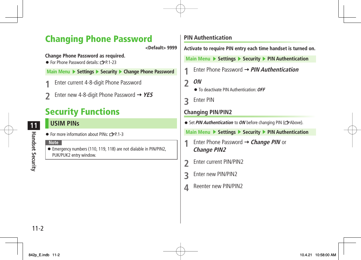 11-211Handset SecurityChanging Phone Password&lt;Default&gt; 9999Change Phone Password as required.For Phone Password details: ZP.1-23Main Menu ▶ Settings ▶ Security ▶ Change Phone Password1  Enter current 4-8-digit Phone Password2  Enter new 4-8-digit Phone Password Y YESSecurity FunctionsUSIM PINsFor more information about PINs: ZP. 1- 3NoteEmergency numbers (110, 119, 118) are not dialable in PIN/PIN2, PUK/PUK2 entry window.󱛠󱛠󱛠PIN AuthenticationActivate to require PIN entry each time handset is turned on.Main Menu   ▶ Settings ▶ Security ▶ PIN Authentication1  Enter Phone Password Y PIN Authentication2 ONTo deactivate PIN Authentication: OFF3 Enter PINChanging PIN/PIN2Set PIN Authentication to ON before changing PIN (ZAbove).Main Menu   ▶ Settings ▶ Security ▶ PIN Authentication1  Enter Phone Password Y Change PIN or Change PIN22  Enter current PIN/PIN23  Enter new PIN/PIN24  Reenter new PIN/PIN2󱛠󱛠842p_E.indb   11-2842p_E.indb   11-2 10.4.21   10:58:00 AM10.4.21   10:58:00 AM