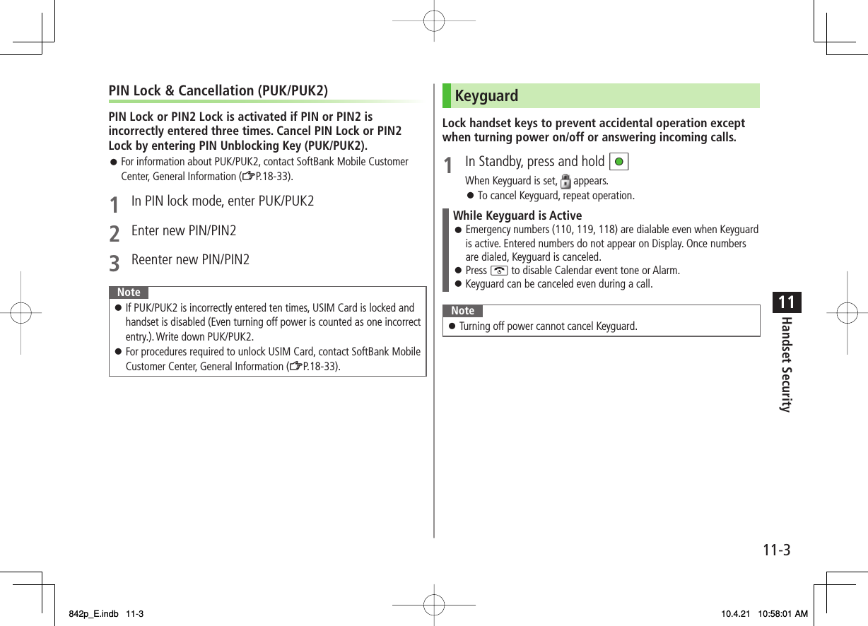 11-311Handset SecurityPIN Lock &amp; Cancellation (PUK/PUK2)PIN Lock or PIN2 Lock is activated if PIN or PIN2 is incorrectly entered three times. Cancel PIN Lock or PIN2 Lock by entering PIN Unblocking Key (PUK/PUK2).For information about PUK/PUK2, contact SoftBank Mobile Customer Center, General Information (ZP.18-33).1  In PIN lock mode, enter PUK/PUK22  Enter new PIN/PIN23  Reenter new PIN/PIN2NoteIf PUK/PUK2 is incorrectly entered ten times, USIM Card is locked and handset is disabled (Even turning off power is counted as one incorrect entry.). Write down PUK/PUK2.For procedures required to unlock USIM Card, contact SoftBank Mobile Customer Center, General Information (ZP.18-33).󱛠󱛠󱛠KeyguardLock handset keys to prevent accidental operation except when turning power on/off or answering incoming calls.1  In Standby, press and hold HIWhen Keyguard is set,   appears.To cancel Keyguard, repeat operation.While Keyguard is ActiveEmergency numbers (110, 119, 118) are dialable even when Keyguard is active. Entered numbers do not appear on Display. Once numbers are dialed, Keyguard is canceled.Press K to disable Calendar event tone or Alarm.Keyguard can be canceled even during a call.󱛠󱛠󱛠NoteTurning off power cannot cancel Keyguard.󱛠󱛠842p_E.indb   11-3842p_E.indb   11-3 10.4.21   10:58:01 AM10.4.21   10:58:01 AM