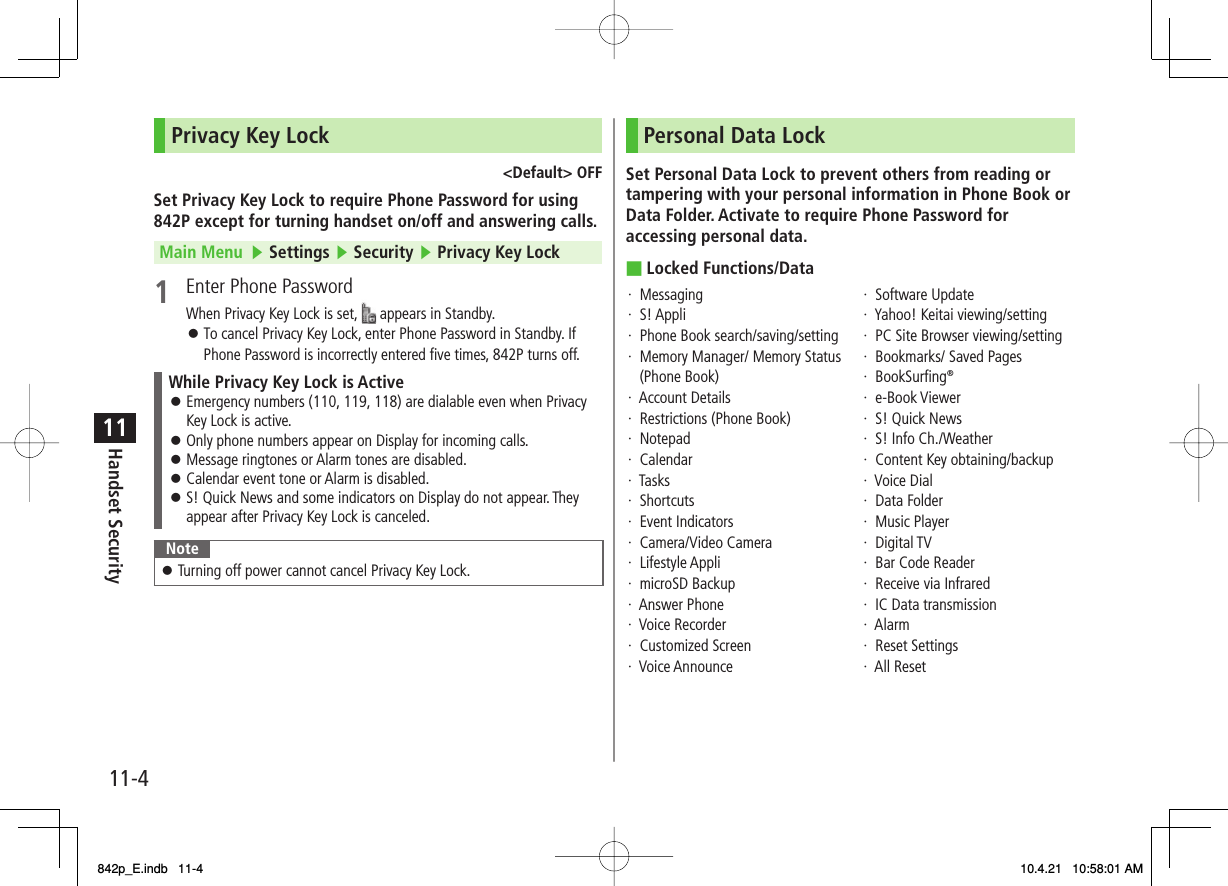 11-411Handset SecurityPrivacy Key Lock&lt;Default&gt; OFFSet Privacy Key Lock to require Phone Password for using 842P except for turning handset on/off and answering calls.Main Menu   ▶ Settings ▶ Security ▶ Privacy Key Lock1  Enter Phone PasswordWhen Privacy Key Lock is set,   appears in Standby.To cancel Privacy Key Lock, enter Phone Password in Standby. If Phone Password is incorrectly entered five times, 842P turns off.While Privacy Key Lock is ActiveEmergency numbers (110, 119, 118) are dialable even when Privacy Key Lock is active.Only phone numbers appear on Display for incoming calls.Message ringtones or Alarm tones are disabled.Calendar event tone or Alarm is disabled.S! Quick News and some indicators on Display do not appear. They appear after Privacy Key Lock is canceled.󱛠󱛠󱛠󱛠󱛠NoteTurning off power cannot cancel Privacy Key Lock.󱛠󱛠Personal Data LockSet Personal Data Lock to prevent others from reading or tampering with your personal information in Phone Book or Data Folder. Activate to require Phone Password for accessing personal data.Locked Functions/Data·  Messaging·  S! Appli·  Phone Book search/saving/setting·   Memory Manager/ Memory Status (Phone Book)·  Account Details·  Restrictions (Phone Book)·  Notepad·  Calendar·  Tasks·  Shortcuts·  Event Indicators·  Camera/Video Camera·  Lifestyle Appli·  microSD Backup·  Answer Phone·  Voice Recorder·  Customized Screen·  Voice Announce·  Software Update·  Yahoo! Keitai viewing/setting·  PC Site Browser viewing/setting·  Bookmarks/ Saved Pages·  BookSurfing®·  e-Book Viewer·  S! Quick News·  S! Info Ch./Weather·  Content Key obtaining/backup·  Voice Dial·  Data Folder·  Music Player·  Digital TV·  Bar Code Reader·  Receive via Infrared·  IC Data transmission·  Alarm·  Reset Settings·  All Reset■842p_E.indb   11-4842p_E.indb   11-4 10.4.21   10:58:01 AM10.4.21   10:58:01 AM