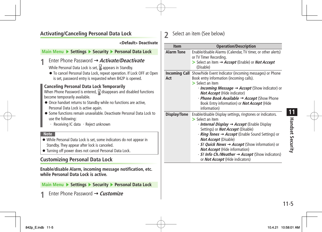11-511Handset SecurityActivating/Canceling Personal Data Lock&lt;Default&gt; DeactivateMain Menu   ▶ Settings ▶ Security ▶ Personal Data Lock1  Enter Phone Password Y Activate/DeactivateWhile Personal Data Lock is set,   appears in Standby.To cancel Personal Data Lock, repeat operation. If Lock OFF at Open is set, password entry is requested when 842P is opened.Canceling Personal Data Lock TemporarilyWhen Phone Password is entered,   disappears and disabled functions become temporarily available.Once handset returns to Standby while no functions are active, Personal Data Lock is active again.Some functions remain unavailable. Deactivate Personal Data Lock to use the following:・ Receiving IC data ・Reject unknown󱛠󱛠NoteWhile Personal Data Lock is set, some indicators do not appear in Standby. They appear after lock is canceled.Turning off power does not cancel Personal Data Lock.󱛠󱛠Customizing Personal Data LockEnable/disable Alarm, incoming message notification, etc. while Personal Data Lock is active.Main Menu   ▶ Settings ▶ Security ▶ Personal Data Lock1  Enter Phone Password Y Customize󱛠2  Select an item (See below)Item Operation/DescriptionAlarm Tone Enable/disable Alarms (Calendar, TV timer, or other alerts) or TV Timer Recording.Select an item Y Accept (Enable) or Not Accept (Disable)&gt;Incoming Call Act Show/hide Event Indicator (incoming messages) or Phone Book entry information (incoming calls).Select an item・ Incoming Message Y Accept (Show indicator) or Not Accept (Hide indicator)・Phone Book Available Y Accept (Show Phone Book Entry information) or Not Accept (Hide information)&gt;Display/Tone Enable/disable Display settings, ringtones or indicators.Select an item・Internal Display Y Accept (Enable Display Settings) or Not Accept (Disable)・Ring Tones Y Accept (Enable Sound Settings) or Not Accept (Disable)・S! Quick News Y Accept (Show information) or Not Accept (Hide information)・S! Info Ch./Weather Y Accept (Show indicators) or Not Accept (Hide indicators)&gt;842p_E.indb   11-5842p_E.indb   11-5 10.4.21   10:58:01 AM10.4.21   10:58:01 AM