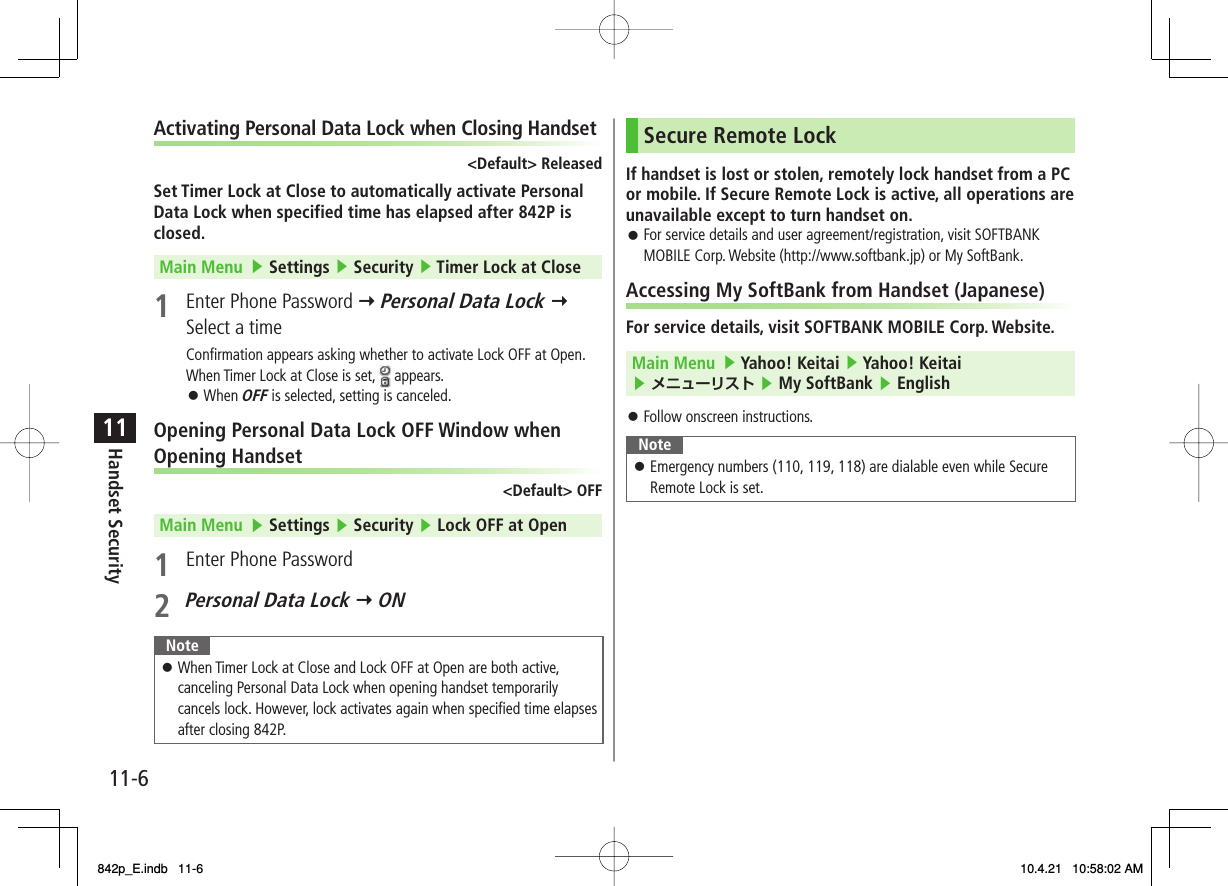 11-611Handset SecurityActivating Personal Data Lock when Closing Handset&lt;Default&gt; ReleasedSet Timer Lock at Close to automatically activate Personal Data Lock when specified time has elapsed after 842P is closed.Main Menu   ▶ Settings ▶ Security ▶ Timer Lock at Close1  Enter Phone Password Y Personal Data Lock Y Select a timeConfirmation appears asking whether to activate Lock OFF at Open.When Timer Lock at Close is set,   appears.When OFF is selected, setting is canceled.Opening Personal Data Lock OFF Window when Opening Handset&lt;Default&gt; OFFMain Menu   ▶ Settings ▶ Security ▶ Lock OFF at Open1  Enter Phone Password2 Personal Data Lock Y ONNoteWhen Timer Lock at Close and Lock OFF at Open are both active, canceling Personal Data Lock when opening handset temporarily cancels lock. However, lock activates again when specified time elapses after closing 842P.󱛠󱛠Secure Remote LockIf handset is lost or stolen, remotely lock handset from a PC or mobile. If Secure Remote Lock is active, all operations are unavailable except to turn handset on.For service details and user agreement/registration, visit SOFTBANK MOBILE Corp. Website (http://www.softbank.jp) or My SoftBank.Accessing My SoftBank from Handset (Japanese)For service details, visit SOFTBANK MOBILE Corp. Website.Main Menu   ▶ Yahoo! Keitai ▶ Yahoo! Keitai ▶ メニューリスト ▶ My SoftBank ▶ English Follow onscreen instructions.NoteEmergency numbers (110, 119, 118) are dialable even while Secure Remote Lock is set.󱛠󱛠󱛠842p_E.indb   11-6842p_E.indb   11-6 10.4.21   10:58:02 AM10.4.21   10:58:02 AM