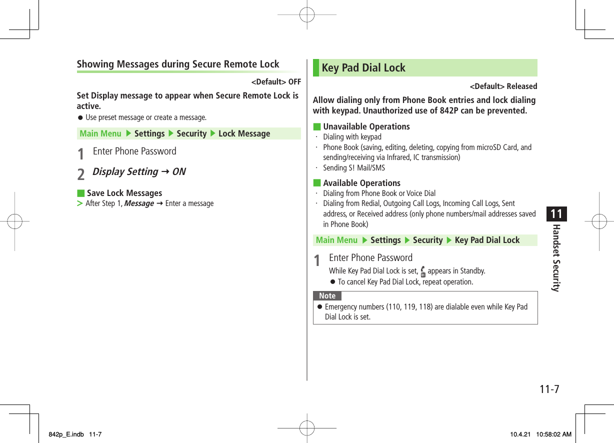 11-711Handset SecurityShowing Messages during Secure Remote Lock&lt;Default&gt; OFFSet Display message to appear when Secure Remote Lock is active.Use preset message or create a message.Main Menu   ▶ Settings ▶ Security ▶ Lock Message1  Enter Phone Password2 Display Setting Y ONSave Lock MessagesAfter Step 1, Message Y Enter a message󱛠■&gt;Key Pad Dial Lock&lt;Default&gt; ReleasedAllow dialing only from Phone Book entries and lock dialing with keypad. Unauthorized use of 842P can be prevented.Unavailable Operations・ Dialing with keypad・ Phone Book (saving, editing, deleting, copying from microSD Card, and sending/receiving via Infrared, IC transmission)・ Sending S! Mail/SMSAvailable Operations・ Dialing from Phone Book or Voice Dial・ Dialing from Redial, Outgoing Call Logs, Incoming Call Logs, Sent address, or Received address (only phone numbers/mail addresses saved in Phone Book)Main Menu   ▶ Settings ▶ Security ▶ Key Pad Dial Lock1  Enter Phone PasswordWhile Key Pad Dial Lock is set,   appears in Standby.To cancel Key Pad Dial Lock, repeat operation.NoteEmergency numbers (110, 119, 118) are dialable even while Key Pad Dial Lock is set.󱛠■■󱛠842p_E.indb   11-7842p_E.indb   11-7 10.4.21   10:58:02 AM10.4.21   10:58:02 AM