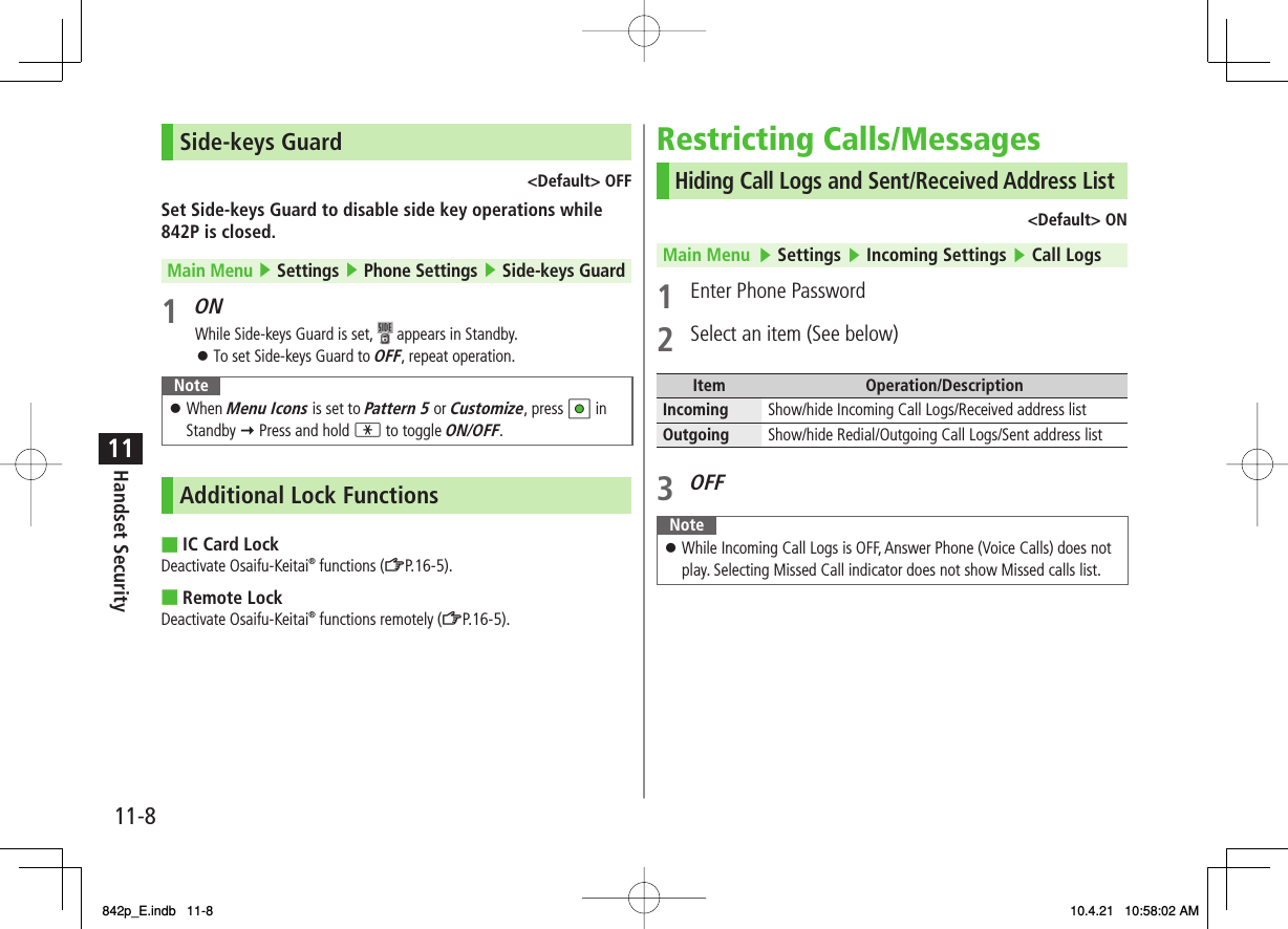 11-811Handset SecuritySide-keys Guard&lt;Default&gt; OFFSet Side-keys Guard to disable side key operations while 842P is closed.Main Menu ▶ Settings ▶ Phone Settings ▶ Side-keys Guard1 ONWhile Side-keys Guard is set,   appears in Standby.To set Side-keys Guard to OFF, repeat operation.NoteWhen Menu Icons is set to Pattern 5 or Customize, press HI in Standby Y Press and hold * to toggle ON/OFF.󱛠Additional Lock FunctionsIC Card LockDeactivate Osaifu-Keitai® functions (ZP.16-5).Remote LockDeactivate Osaifu-Keitai® functions remotely (ZP.16-5).󱛠■■Restricting Calls/MessagesHiding Call Logs and Sent/Received Address List&lt;Default&gt; ONMain Menu   ▶ Settings ▶ Incoming Settings ▶ Call Logs1  Enter Phone Password2  Select an item (See below)Item Operation/DescriptionIncoming Show/hide Incoming Call Logs/Received address listOutgoing Show/hide Redial/Outgoing Call Logs/Sent address list3 OFFNoteWhile Incoming Call Logs is OFF, Answer Phone (Voice Calls) does not play. Selecting Missed Call indicator does not show Missed calls list.󱛠842p_E.indb   11-8842p_E.indb   11-8 10.4.21   10:58:02 AM10.4.21   10:58:02 AM