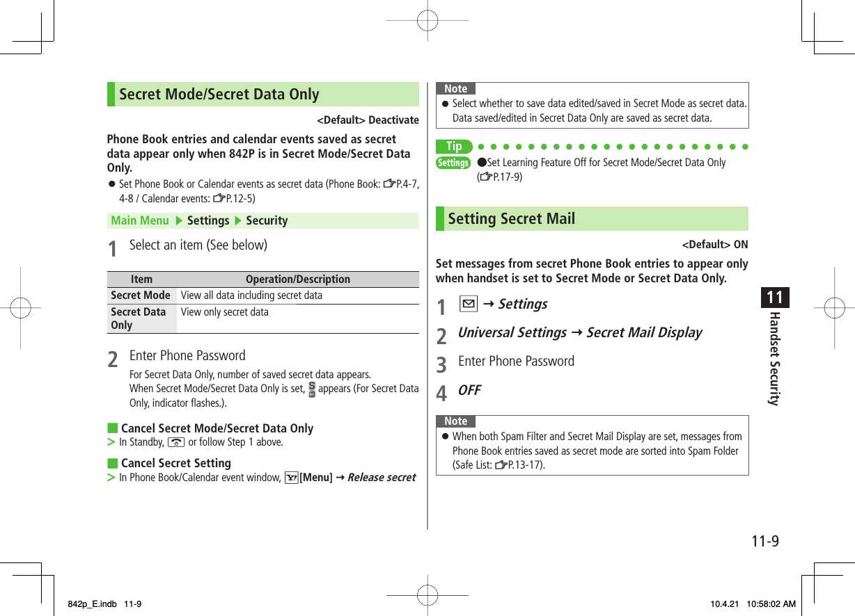 11-911Handset SecuritySecret Mode/Secret Data Only&lt;Default&gt; DeactivatePhone Book entries and calendar events saved as secret data appear only when 842P is in Secret Mode/Secret Data Only.Set Phone Book or Calendar events as secret data (Phone Book: ZP.4-7, 4-8 / Calendar events: ZP.12-5)Main Menu   ▶ Settings ▶ Security1  Select an item (See below)Item Operation/DescriptionSecret Mode View all data including secret dataSecret Data Only View only secret data2  Enter Phone PasswordFor Secret Data Only, number of saved secret data appears.When Secret Mode/Secret Data Only is set,   appears (For Secret Data Only, indicator flashes.).Cancel Secret Mode/Secret Data OnlyIn Standby, K or follow Step 1 above.Cancel Secret SettingIn Phone Book/Calendar event window, R[Menu] Y Release secret󱛠■&gt;■&gt;NoteSelect whether to save data edited/saved in Secret Mode as secret data. Data saved/edited in Secret Data Only are saved as secret data.󱛠Tip●Set Learning Feature Off for Secret Mode/Secret Data Only (ZP.17-9)Setting Secret Mail&lt;Default&gt; ONSet messages from secret Phone Book entries to appear only when handset is set to Secret Mode or Secret Data Only.1 Q Y Settings2 Universal Settings Y Secret Mail Display3  Enter Phone Password4 OFFNoteWhen both Spam Filter and Secret Mail Display are set, messages from Phone Book entries saved as secret mode are sorted into Spam Folder (Safe List: ZP.13-17).󱛠SettingsSettings842p_E.indb   11-9842p_E.indb   11-9 10.4.21   10:58:02 AM10.4.21   10:58:02 AM