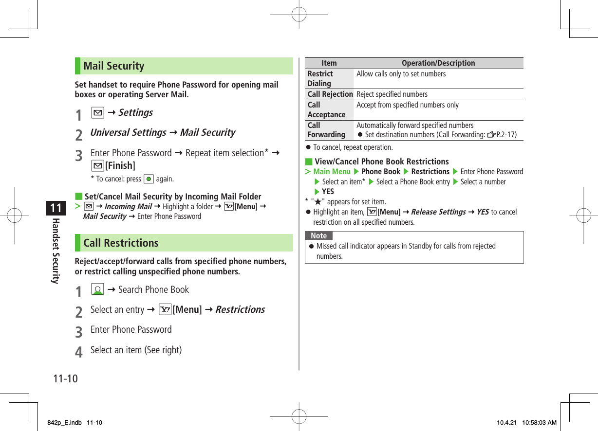 11-1011Handset SecurityMail SecuritySet handset to require Phone Password for opening mail boxes or operating Server Mail.1 Q Y Settings2 Universal Settings Y Mail Security3  Enter Phone Password Y Repeat item selection* Y Q[Finish]* To cancel: press HI again.Set/Cancel Mail Security by Incoming Mail FolderQ Y Incoming Mail Y Highlight a folder Y R[Menu] Y Mail Security Y Enter Phone PasswordCall RestrictionsReject/accept/forward calls from specified phone numbers, or restrict calling unspecified phone numbers.1 BI Y Search Phone Book2  Select an entry Y R[Menu] Y Restrictions3  Enter Phone Password4  Select an item (See right)■&gt;Item Operation/DescriptionRestrict Dialing Allow calls only to set numbersCall Rejection Reject specified numbersCall Acceptance Accept from specified numbers onlyCall Forwarding Automatically forward specified numbersSet destination numbers (Call Forwarding: ZP.2-17)󱛠To cancel, repeat operation.View/Cancel Phone Book RestrictionsMain Menu ▶ Phone Book ▶ Restrictions ▶ Enter Phone Password ▶ Select an item* ▶ Select a Phone Book entry ▶ Select a number ▶ YES* &quot;★&quot; appears for set item.Highlight an item, R[Menu] Y Release Settings Y YES to cancel restriction on all specified numbers.NoteMissed call indicator appears in Standby for calls from rejected numbers.󱛠󱛠■&gt;󱛠842p_E.indb   11-10842p_E.indb   11-10 10.4.21   10:58:03 AM10.4.21   10:58:03 AM