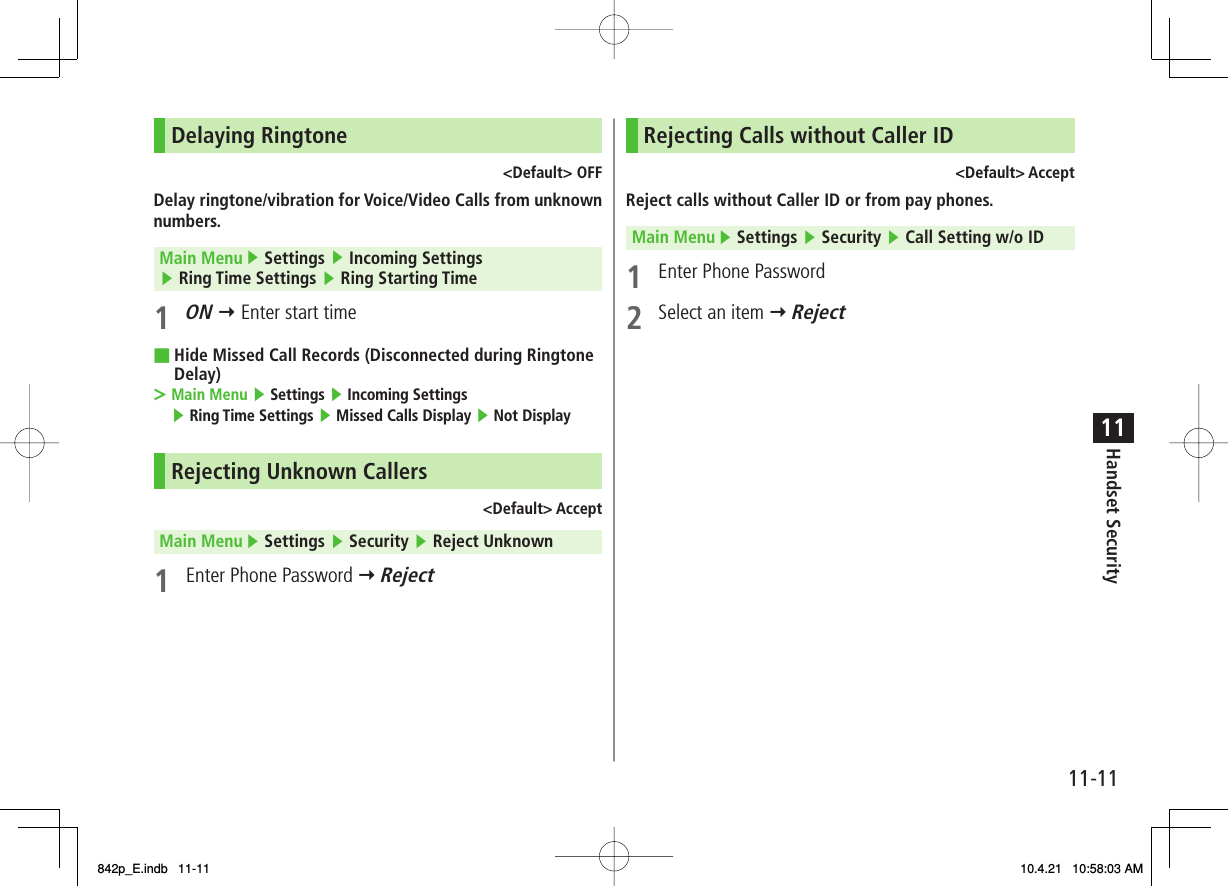 11-1111Handset SecurityDelaying Ringtone&lt;Default&gt; OFFDelay ringtone/vibration for Voice/Video Calls from unknown numbers.Main Menu ▶ Settings ▶ Incoming Settings ▶ Ring Time Settings ▶ Ring Starting Time1 ON Y Enter start timeHide Missed Call Records (Disconnected during Ringtone Delay)Main Menu ▶ Settings ▶ Incoming Settings ▶ Ring Time Settings ▶ Missed Calls Display ▶ Not DisplayRejecting Unknown Callers&lt;Default&gt; AcceptMain Menu ▶ Settings ▶ Security ▶ Reject Unknown1  Enter Phone Password Y Reject■&gt;Rejecting Calls without Caller ID&lt;Default&gt; AcceptReject calls without Caller ID or from pay phones.Main Menu ▶ Settings ▶ Security ▶ Call Setting w/o ID1  Enter Phone Password2  Select an item Y Reject842p_E.indb   11-11842p_E.indb   11-11 10.4.21   10:58:03 AM10.4.21   10:58:03 AM