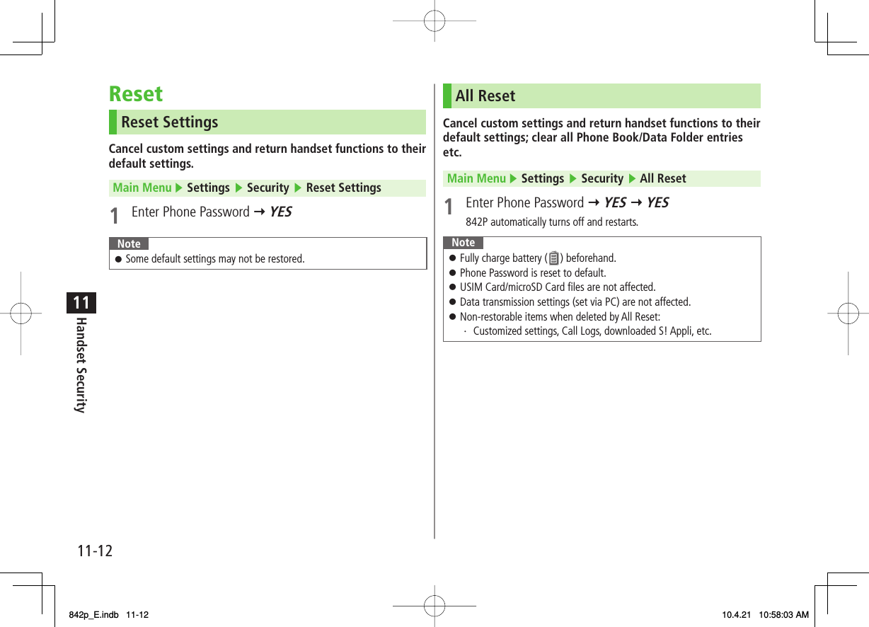 11-1211Handset SecurityResetReset SettingsCancel custom settings and return handset functions to their default settings.Main Menu ▶ Settings ▶ Security ▶ Reset Settings1  Enter Phone Password Y YESNoteSome default settings may not be restored.󱛠All ResetCancel custom settings and return handset functions to their default settings; clear all Phone Book/Data Folder entries etc.Main Menu ▶ Settings ▶ Security ▶ All Reset1  Enter Phone Password Y YES Y YES842P automatically turns off and restarts.NoteFully charge battery (   ) beforehand.Phone Password is reset to default.USIM Card/microSD Card files are not affected.Data transmission settings (set via PC) are not affected.Non-restorable items when deleted by All Reset:・ Customized settings, Call Logs, downloaded S! Appli, etc.󱛠󱛠󱛠󱛠󱛠842p_E.indb   11-12842p_E.indb   11-12 10.4.21   10:58:03 AM10.4.21   10:58:03 AM