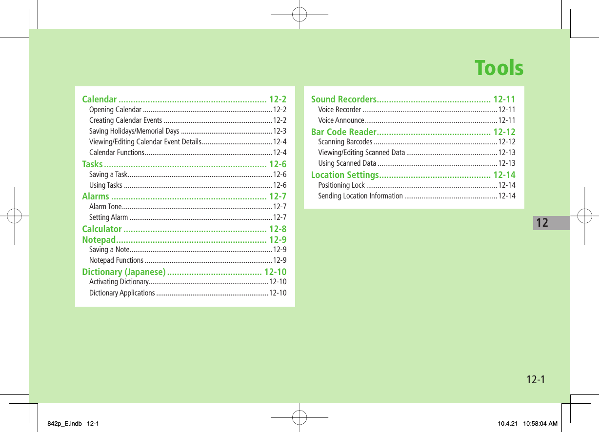 Tools12-112Sound Recorders ............................................... 12-11Voice Recorder .......................................................................12-11Voice Announce ......................................................................12-11Bar Code Reader ............................................... 12-12Scanning Barcodes .................................................................12-12Viewing/Editing Scanned Data ................................................12-13Using Scanned Data ...............................................................12-13Location Settings .............................................. 12-14Positioning Lock .....................................................................12-14Sending Location Information .................................................12-14Calendar ............................................................. 12-2Opening Calendar ....................................................................12-2Creating Calendar Events .........................................................12-2Saving Holidays/Memorial Days ................................................12-3Viewing/Editing Calendar Event Details .....................................12-4Calendar Functions ...................................................................12-4Tasks ................................................................... 12-6Saving a Task ............................................................................12-6Using Tasks ..............................................................................12-6Alarms ................................................................ 12-7Alarm Tone ...............................................................................12-7Setting Alarm ...........................................................................12-7Calculator ........................................................... 12-8Notepad .............................................................. 12-9Saving a Note ...........................................................................12-9Notepad Functions ...................................................................12-9Dictionary (Japanese) ....................................... 12-10Activating Dictionary...............................................................12-10Dictionary Applications ...........................................................12-10842p_E.indb   12-1842p_E.indb   12-1 10.4.21   10:58:04 AM10.4.21   10:58:04 AM