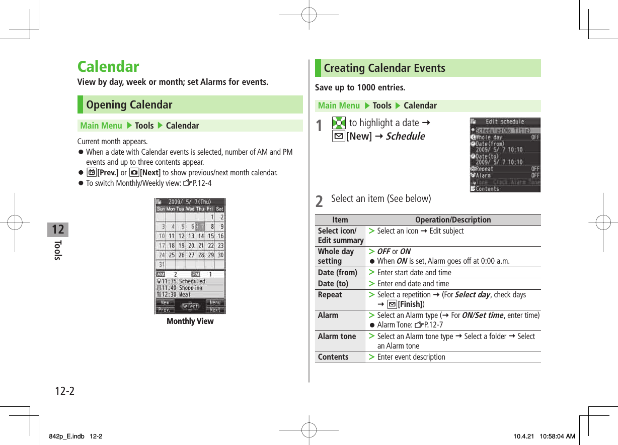 12Tools12-2CalendarView by day, week or month; set Alarms for events.Opening CalendarMain Menu   ▶ Tools ▶ CalendarCurrent month appears.When a date with Calendar events is selected, number of AM and PM events and up to three contents appear.P[Prev.] or O[Next] to show previous/next month calendar.To switch Monthly/Weekly view: ZP.12-4󱛠󱛠󱛠Monthly ViewMonthly ViewCreating Calendar EventsSave up to 1000 entries.Main Menu   ▶ Tools ▶ Calendar1 EI to highlight a date Y Q[New] Y Schedule2  Select an item (See below)Item Operation/DescriptionSelect icon/Edit summary Select an icon Y Edit subject&gt;Whole day settingOFF or ONWhen ON is set, Alarm goes off at 0:00 a.m.&gt;󱛠Date (from) Enter start date and time&gt;Date (to) Enter end date and time&gt;Repeat Select a repetition Y (For Select day, check days Y Q[Finish])&gt;Alarm Select an Alarm type (Y For ON/Set time, enter time)Alarm Tone: ZP.12-7&gt;󱛠Alarm tone Select an Alarm tone type Y Select a folder Y Select an Alarm tone&gt;Contents Enter event description&gt;842p_E.indb   12-2842p_E.indb   12-2 10.4.21   10:58:04 AM10.4.21   10:58:04 AM