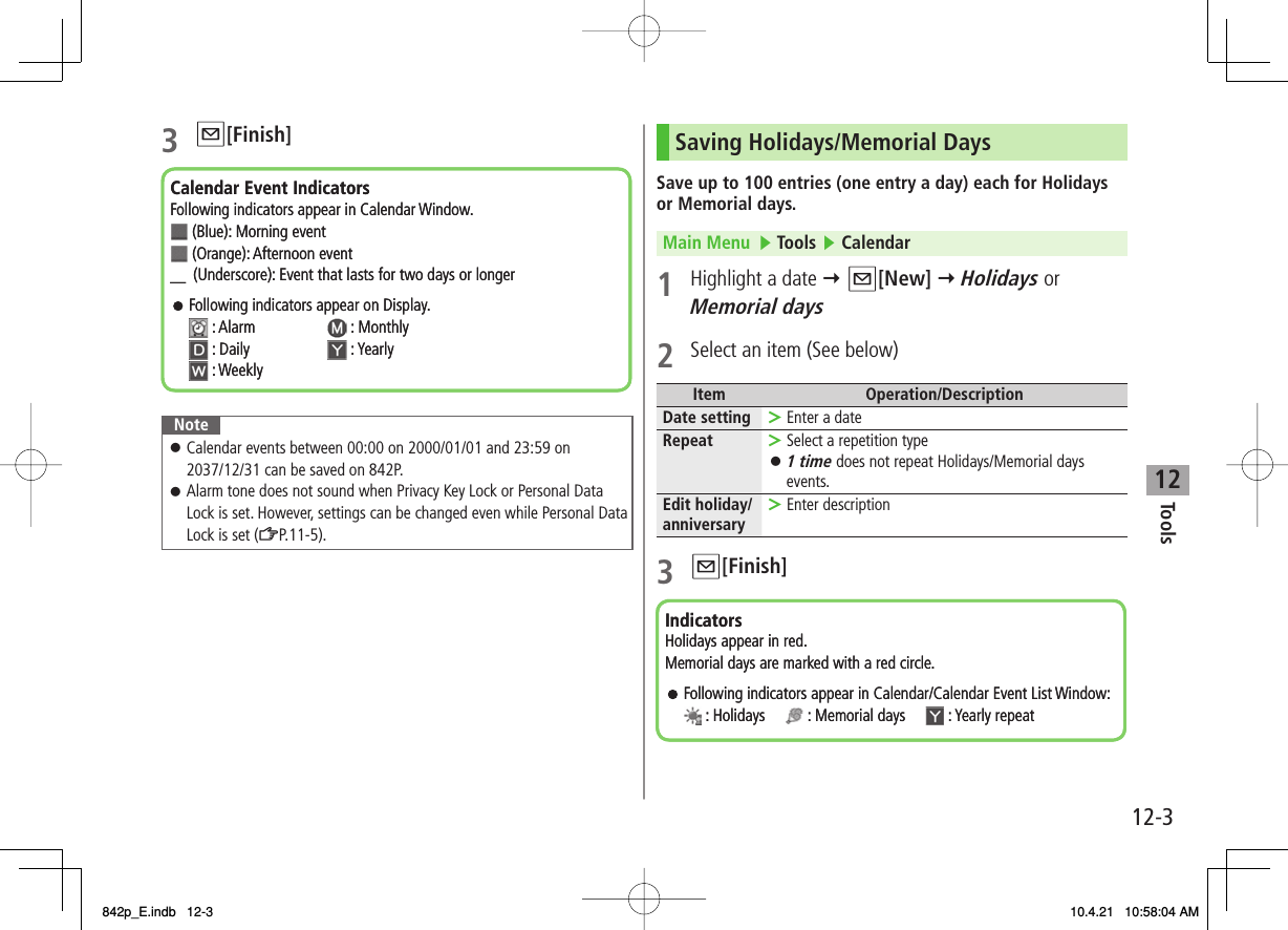 12Tools12-33 Q[Finish]NoteCalendar events between 00:00 on 2000/01/01 and 23:59 on 2037/12/31 can be saved on 842P.Alarm tone does not sound when Privacy Key Lock or Personal Data Lock is set. However, settings can be changed even while Personal Data Lock is set (ZP.11-5).󱛠󱛠Calendar Event IndicatorsFollowing indicators appear in Calendar Window. (Blue): Morning event  (Orange):Afternoon event ＿ (Underscore): Event that lasts for two days or longerFollowing indicators appear on Display.: Alarm : Monthly : Daily  : Yearly: WeeklyCalendar Event IndicatorsFollowing indicators appear in Calendar Window. (Blue): Morning event  (Orange):Afternoon event ＿ (Underscore): Event that lasts for two days or longerFollowing indicators appear on Display.: Alarm : Monthly : Daily  : Yearly: WeeklySaving Holidays/Memorial DaysSave up to 100 entries (one entry a day) each for Holidays or Memorial days.Main Menu   ▶ Tools ▶ Calendar1  Highlight a date Y Q[New] Y Holidays or Memorial days2  Select an item (See below)Item Operation/DescriptionDate setting Enter a date&gt;Repeat Select a repetition type1 time does not repeat Holidays/Memorial days events.&gt;󱛠Edit holiday/anniversary Enter description&gt;3 Q[Finish]IndicatorsHolidays appear in red.Memorial days are marked with a red circle.Following indicators appear in Calendar/Calendar Event List Window:: Holidays : Memorial days : Yearly repeatIndicatorsHolidays appear in red.Memorial days are marked with a red circle.Following indicators appear in Calendar/Calendar Event List Window:: Holidays : Memorial days : Yearly repeat842p_E.indb   12-3842p_E.indb   12-3 10.4.21   10:58:04 AM10.4.21   10:58:04 AM