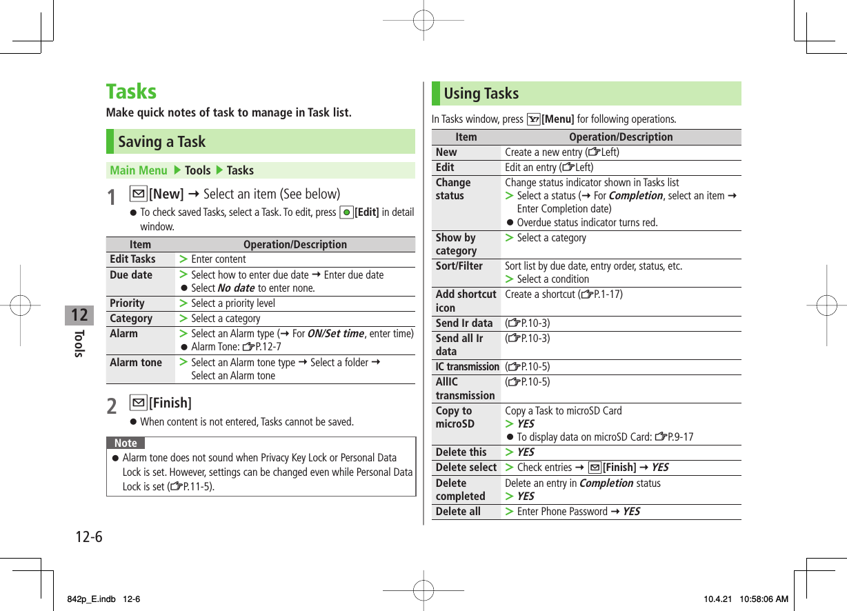 12Tools12-6TasksMake quick notes of task to manage in Task list.Saving a TaskMain Menu   ▶ Tools ▶ Tasks1 Q[New] Y Select an item (See below)To check saved Tasks, select a Task. To edit, press HI[Edit] in detail window.Item Operation/DescriptionEdit Tasks Enter content&gt;Due date Select how to enter due date Y Enter due dateSelect No date to enter none.&gt;󱛠Priority Select a priority level&gt;Category Select a category&gt;Alarm Select an Alarm type (Y For ON/Set time, enter time)Alarm Tone: ZP.12-7&gt;󱛠Alarm tone Select an Alarm tone type Y Select a folder Y Select an Alarm tone&gt;2 Q[Finish]When content is not entered, Tasks cannot be saved.NoteAlarm tone does not sound when Privacy Key Lock or Personal Data Lock is set. However, settings can be changed even while Personal Data Lock is set (ZP.11-5).󱛠󱛠󱛠Using TasksIn Tasks window, press R[Menu] for following operations.Item Operation/DescriptionNew Create a new entry (ZLeft)Edit Edit an entry (ZLeft)Change status Change status indicator shown in Tasks listSelect a status (Y For Completion, select an item Y Enter Completion date)Overdue status indicator turns red.&gt;󱛠Show by category Select a category&gt;Sort/Filter Sort list by due date, entry order, status, etc.Select a condition&gt;Add shortcut icon Create a shortcut (ZP.1-17)Send Ir data (ZP.10-3)Send all Ir data (ZP.10-3)IC transmission(ZP.10-5)AllIC transmission (ZP.10-5)Copy to microSD Copy a Task to microSD CardYESTo display data on microSD Card: ZP.9-17&gt;󱛠Delete thisYES&gt;Delete select Check entries Y Q[Finish] Y YES&gt;Delete completed Delete an entry in Completion statusYES&gt;Delete all Enter Phone Password Y YES&gt;842p_E.indb   12-6842p_E.indb   12-6 10.4.21   10:58:06 AM10.4.21   10:58:06 AM