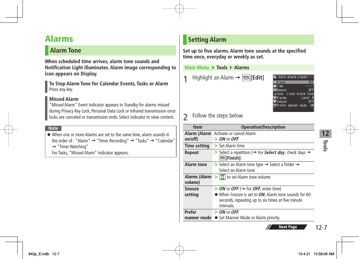 12Tools12-7Next PageAlarmsAlarm ToneWhen scheduled time arrives, alarm tone sounds and Notification Light illuminates. Alarm image corresponding to icon appears on Display.To Stop Alarm Tone for Calendar Events, Tasks or AlarmPress any key.Missed Alarm&quot;Missed Alarm&quot; Event Indicator appears in Standby for alarms missed during Privacy Key Lock, Personal Data Lock or Infrared transmission once locks are canceled or transmission ends. Select indicator to view content.NoteWhen one or more Alarms are set to the same time, alarm sounds in the order of : &quot;Alarm&quot; Y &quot;Timer Recording&quot; Y &quot;Tasks&quot; Y &quot;Calendar&quot; Y &quot;Timer Watching&quot;For Tasks, &quot;Missed Alarm&quot; indicator appears.󱛠Setting AlarmSet up to five alarms. Alarm tone sounds at the specified time once, everyday or weekly as set.Main Menu   ▶ Tools ▶ Alarms1 Highlight an Alarm Y Q[Edit] 2  Follow the steps belowItem Operation/DescriptionAlarm (Alarm on/off) Activate or cancel AlarmON or OFF&gt;Time setting Set Alarm time&gt;Repeat Select a repetition (Y For Select day, check days Y Q[Finish])&gt;Alarm tone Select an Alarm tone type Y Select a folder Y Select an Alarm tone&gt;Alarms (Alarm volume) GI to set Alarm tone volume&gt;Snooze settingON or OFF (Y For OFF, enter time)When Snooze is set to ON, Alarm tone sounds for 60 seconds, repeating up to six times at five minute intervals.&gt;󱛠Prefer manner modeON or OFFSet Manner Mode or Alarm priority.&gt;󱛠842p_E.indb   12-7842p_E.indb   12-7 10.4.21   10:58:06 AM10.4.21   10:58:06 AM