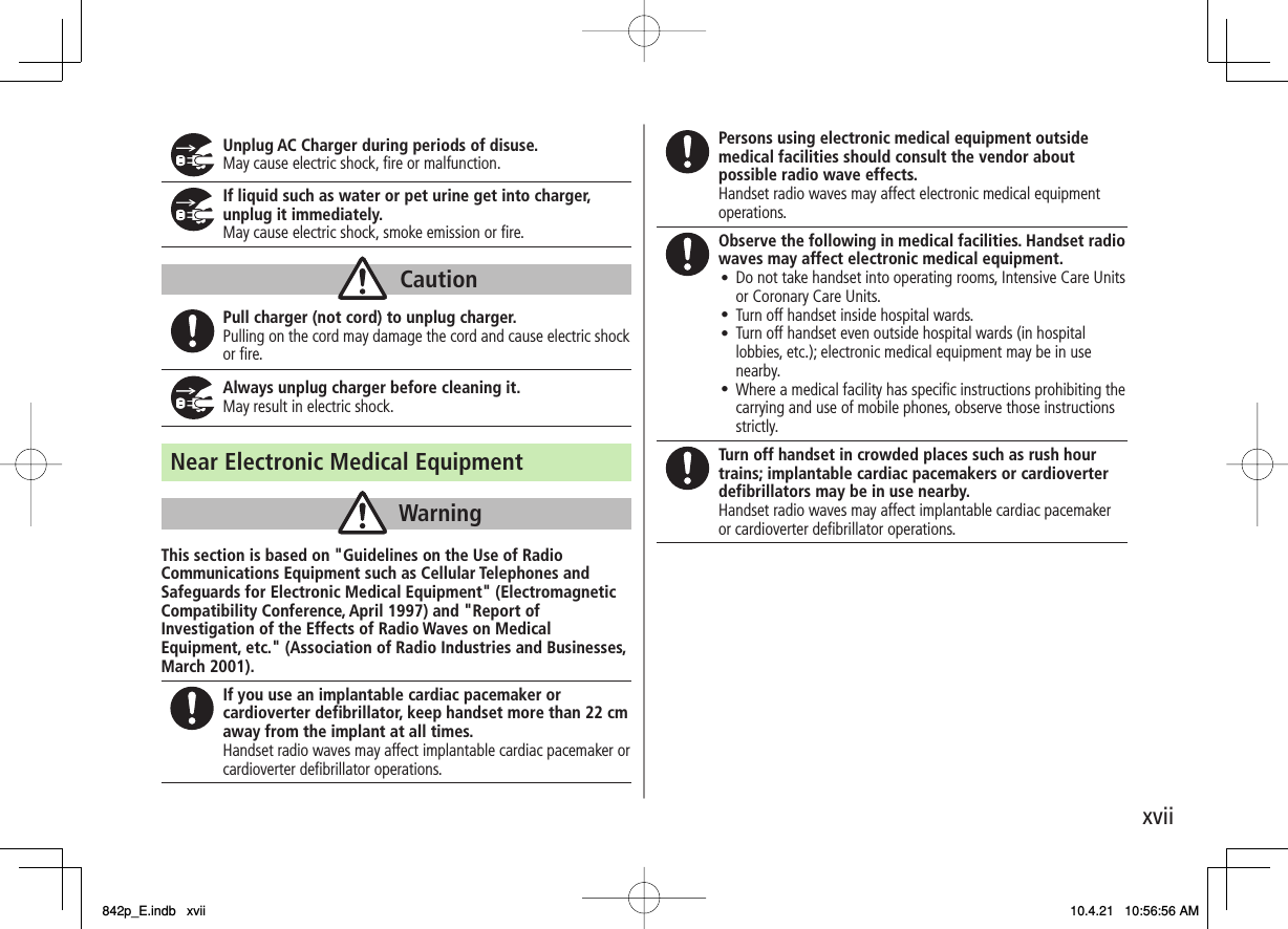 xviiUnplug AC Charger during periods of disuse. May cause electric shock, fire or malfunction. If liquid such as water or pet urine get into charger, unplug it immediately. May cause electric shock, smoke emission or fire. Pull charger (not cord) to unplug charger. Pulling on the cord may damage the cord and cause electric shock or fire. Always unplug charger before cleaning it. May result in electric shock. Near Electronic Medical Equipment This section is based on &quot;Guidelines on the Use of Radio Communications Equipment such as Cellular Telephones and Safeguards for Electronic Medical Equipment&quot; (Electromagnetic Compatibility Conference, April 1997) and &quot;Report of Investigation of the Effects of Radio Waves on Medical Equipment, etc.&quot; (Association of Radio Industries and Businesses, March 2001). If you use an implantable cardiac pacemaker or cardioverter defibrillator, keep handset more than 22 cm away from the implant at all times. Handset radio waves may affect implantable cardiac pacemaker or cardioverter defibrillator operations. CautionCautionWarningWarningPersons using electronic medical equipment outside medical facilities should consult the vendor about possible radio wave effects. Handset radio waves may affect electronic medical equipment operations. Observe the following in medical facilities. Handset radio waves may affect electronic medical equipment.  Do not take handset into operating rooms, Intensive Care Units or Coronary Care Units.  Turn off handset inside hospital wards. Turn off handset even outside hospital wards (in hospital lobbies, etc.); electronic medical equipment may be in use nearby.  Where a medical facility has specific instructions prohibiting the carrying and use of mobile phones, observe those instructions strictly.󱛠󱛠󱛠󱛠Turn off handset in crowded places such as rush hour trains; implantable cardiac pacemakers or cardioverter defibrillators may be in use nearby. Handset radio waves may affect implantable cardiac pacemaker or cardioverter defibrillator operations.842p_E.indb   xvii842p_E.indb   xvii 10.4.21   10:56:56 AM10.4.21   10:56:56 AM