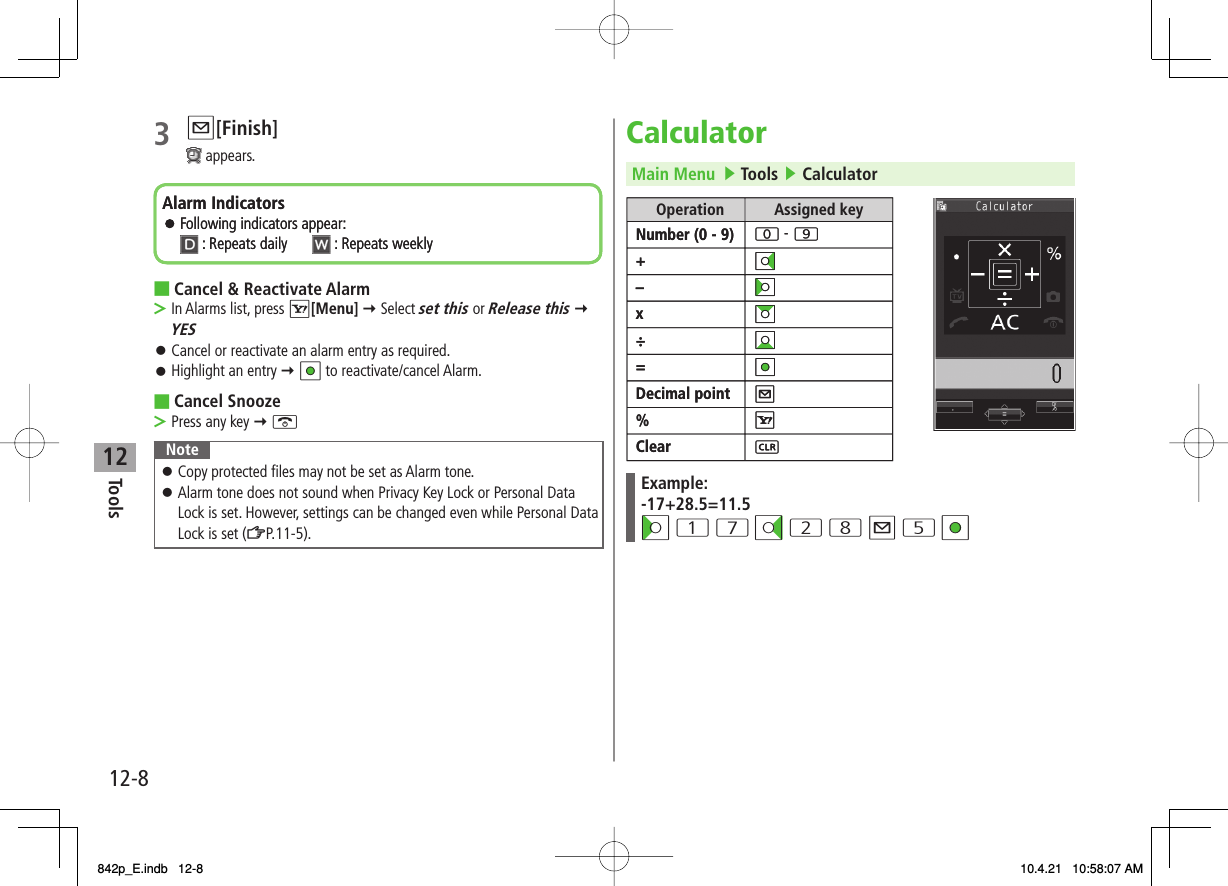 12Tools12-83 Q[Finish] appears.Cancel &amp; Reactivate AlarmIn Alarms list, press R[Menu] Y Select set this or Release this Y YESCancel or reactivate an alarm entry as required.Highlight an entry Y HI to reactivate/cancel Alarm.Cancel SnoozePress any key Y KNoteCopy protected files may not be set as Alarm tone.Alarm tone does not sound when Privacy Key Lock or Personal Data Lock is set. However, settings can be changed even while Personal Data Lock is set (ZP.11-5).󱛠󱛠■&gt;󱛠󱛠■&gt;Alarm IndicatorsFollowing indicators appear:: Repeats daily  : Repeats weeklyAlarm IndicatorsFollowing indicators appear:: Repeats daily  : Repeats weeklyCalculatorMain Menu   ▶ Tools ▶ CalculatorExample:-17+28.5=11.5CI 1 7 DI 2 8 Q 5 HIOperation Assigned keyNumber (0 - 9)+–x÷=Decimal point%Clear -  Operation Assigned keyNumber (0 - 9)+–x÷=Decimal point%Clear -  842p_E.indb   12-8842p_E.indb   12-8 10.4.21   10:58:07 AM10.4.21   10:58:07 AM