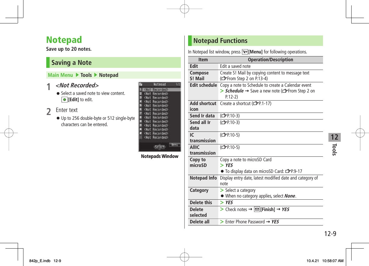 12Tools12-9NotepadSave up to 20 notes.Saving a NoteMain Menu   ▶ Tools ▶ Notepad1 &lt;Not Recorded&gt; Select a saved note to view content. HI[Edit] to edit.2 Enter textUp to 256 double-byte or 512 single-byte characters can be entered.󱛠󱛠Notepads WindowNotepads WindowNotepad FunctionsIn Notepad list window, press R[Menu] for following operations.Item Operation/DescriptionEdit Edit a saved noteCompose S! Mail Create S! Mail by copying content to message text (ZFrom Step 2 on P.13-4)Edit schedule Copy a note to Schedule to create a Calendar eventSchedule Y Save a new note (ZFrom Step 2 on P.12-2)&gt;Add shortcut icon Create a shortcut (ZP.1-17)Send Ir data (ZP.10-3)Send all Ir data (ZP.10-3)IC transmission (ZP.10-5)AllIC transmission (ZP.10-5)Copy to microSD Copy a note to microSD CardYESTo display data on microSD Card: ZP.9-17&gt;󱛠Notepad Info Display entry date, latest modified date and category of noteCategory Select a categoryWhen no category applies, select None.&gt;󱛠Delete thisYES&gt;Delete selected Check notes Y Q[Finish] Y YES&gt;Delete all Enter Phone Password Y YES&gt;842p_E.indb   12-9842p_E.indb   12-9 10.4.21   10:58:07 AM10.4.21   10:58:07 AM